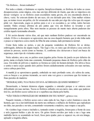 “Os fósforos... foram roubados!” 
Por toda a cidade, o fenômeno se repetiu. Inexplicavelmente, os fósforos de todas as casas 
desapareceram, como mágica, sim, mas um tipo diferente de ilusão, que não se importava em 
deixar vestígios: se os fósforos eram escondidos numa gaveta, ela era encontrada aberta à 
chave, vazia. Se estavam dentro de um saco, ele era deixado para trás. Uma mulher relatou 
que, ao tentar riscar um palito, ele foi arrancado de sua mão por algo tão veloz que ela sequer 
pôde ver. Apavorada, jogou os palitos para o ar e se escondeu e, ao voltar, todos haviam 
sumido. Outra criança afirmou de pés juntos que vira um fósforo se levantar e sair 
tranquilamente porta afora. Mas nem mesmo as pessoas de mente mais aberta puderam dar 
crédito àquele testemunho absurdo. 
E foi assim durante vários dias, até que mais nenhum fósforo pudesse ser encontrado na 
cidade. O frio e o desespero se agravaram, mas na casa daquele homem, que já não tinha nada 
e pouco se importava com a morte da filha há uma semana, tudo permanecia normal. 
Como fazia todas as noites, o pai da pequena vendedora de fósforos foi se deitar, 
embriagado, debaixo de alguns trapos. Tão logo o fez, os ratos que dividiam a casa com ele 
saíram às pressas, assim como as baratas. E, conforme eles deixavam o local em busca de 
segurança, outro tipo de visitantes entrava. 
Noite adentro, um a um, os palitos eram jogados pelas frestas da janela ou por debaixo da 
porta, numa evolução lenta mas constante, formando pequenas dunas de fósforos pelo chão da 
casa. Um ninho de pólvora e madeira se formou ao redor do homem deitado. Ele abriu a boca 
e sentiu o nariz coçar quando dois palitos foram cuidadosamente colocados em suas narinas, 
com a cabeça para fora. 
A manhã já se aproximava quando, embalado no mais profundo sono, ele saltou da cama, 
com os braços e as pernas tremendo, ao ouvir uma voz grave e cavernosa que fez tremer as 
finas paredes de madeira: 
“DESGRAÇADO, TUA FILHA ESTAVA ACORDADA QUANDO MORREU!” 
Desnorteado, o homem demorou alguns segundos a entender porque o ar entrava com 
dificuldade em suas narinas. Tocou os fósforos enfiados em seu nariz, mas, antes que pudesse 
tirá-los, um fósforo aceso saltou no ar e espalhou sua chama pela barba. 
“NÃO TERÁS O PRIVILÉGIO DE MORRER EM TEU SONO!”, gritou a voz. 
Naquele instante, o fósforo aceso caiu e uma onda de luz, fogo e calor iluminou a casa do 
homem, que viu a inevitabilidade da morte nos milhares e milhares de fósforos que explodiam 
no chão, nas paredes e no teto, consumindo vorazmente a madeira, suas roupas e sua pele. 
Os vizinhos logo viram o incêndio e, tentando conter a tragédia, foram para a frente da casa 
e nela jogaram baldes e pás de neve. Os gritos foram ouvidos por toda a rua e logo uma 
multidão havia se acumulado no local, fosse para ajudar, para se aquecer ou, em seu âmago, 
aplaudir a tragédia alheia. 
 