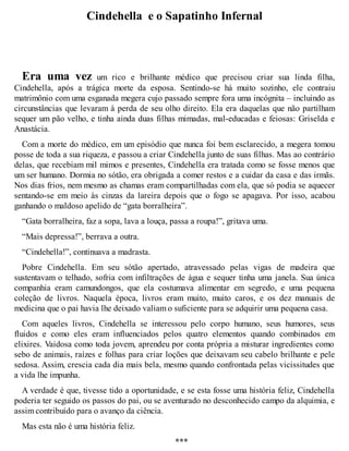 Cindehella e o Sapatinho Infernal 
Era uma vez um rico e brilhante médico que precisou criar sua linda filha, 
Cindehella, após a trágica morte da esposa. Sentindo-se há muito sozinho, ele contraiu 
matrimônio com uma esganada megera cujo passado sempre fora uma incógnita – incluindo as 
circunstâncias que levaram à perda de seu olho direito. Ela era daquelas que não partilham 
sequer um pão velho, e tinha ainda duas filhas mimadas, mal-educadas e feiosas: Griselda e 
Anastácia. 
Com a morte do médico, em um episódio que nunca foi bem esclarecido, a megera tomou 
posse de toda a sua riqueza, e passou a criar Cindehella junto de suas filhas. Mas ao contrário 
delas, que recebiam mil mimos e presentes, Cindehella era tratada como se fosse menos que 
um ser humano. Dormia no sótão, era obrigada a comer restos e a cuidar da casa e das irmãs. 
Nos dias frios, nem mesmo as chamas eram compartilhadas com ela, que só podia se aquecer 
sentando-se em meio às cinzas da lareira depois que o fogo se apagava. Por isso, acabou 
ganhando o maldoso apelido de “gata borralheira”. 
“Gata borralheira, faz a sopa, lava a louça, passa a roupa!”, gritava uma. 
“Mais depressa!”, berrava a outra. 
“Cindehella!”, continuava a madrasta. 
Pobre Cindehella. Em seu sótão apertado, atravessado pelas vigas de madeira que 
sustentavam o telhado, sofria com infiltrações de água e sequer tinha uma janela. Sua única 
companhia eram camundongos, que ela costumava alimentar em segredo, e uma pequena 
coleção de livros. Naquela época, livros eram muito, muito caros, e os dez manuais de 
medicina que o pai havia lhe deixado valiam o suficiente para se adquirir uma pequena casa. 
Com aqueles livros, Cindehella se interessou pelo corpo humano, seus humores, seus 
fluidos e como eles eram influenciados pelos quatro elementos quando combinados em 
elixires. Vaidosa como toda jovem, aprendeu por conta própria a misturar ingredientes como 
sebo de animais, raízes e folhas para criar loções que deixavam seu cabelo brilhante e pele 
sedosa. Assim, crescia cada dia mais bela, mesmo quando confrontada pelas vicissitudes que 
a vida lhe impunha. 
A verdade é que, tivesse tido a oportunidade, e se esta fosse uma história feliz, Cindehella 
poderia ter seguido os passos do pai, ou se aventurado no desconhecido campo da alquimia, e 
assim contribuído para o avanço da ciência. 
Mas esta não é uma história feliz. 
*** 
 