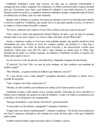 Cindehella trabalhava como uma escrava, em dias que se repetiam tediosamente e 
esmagavam seus sonhos, enquanto via a madrasta e as filhas corroerem toda a riqueza deixada 
pelo pai. Em poucos anos, tudo o que tinham foi reduzido à casa onde moravam. E, mesmo 
batendo à porta da miséria, a orgulhosa madrasta mantinha a pompa, comprando tudo do bom e 
do melhor para as filhas, cada vez mais mimadas. 
Quando todo o dinheiro se acabou, ela tomou da enteada os dez livros deixados pelo marido 
e resolveu vendê-los. Cindehella, que jamais havia se queixado quando as joias, os móveis e 
as roupas se foram, tentou dissuadir a megera: 
“Por favor, madrasta, não vende os livros! São a última coisa que resta de meu pai!” 
“Oras, mastu és muito mal-agradecida mesmo! Depois de tudo o que fiz para te sustentar 
durante todos esses anos! Agora, vai varrer o chão, está cheio de pó! Malcriada!” 
Assim, a madrasta vendeu os livros por uma polpuda quantia, que poderia mantê-las bem 
alimentadas por anos. Porém, ao invés de comprar comida, ela preferiu ir a uma loja e 
comprar presentes: um colar de pérolas para Griselda e um luxuosíssimo vestido para 
Anastácia. Voltou para casa feliz da vida e logo entregou os mimos para as filhas, que 
terminavam de jantar na cozinha enquanto, no banheiro, Cindehella recolhia os dejetos dos 
baldes para jogá-los no rio. 
Ao ver seu novo colar de pérolas, Griselda disse, chupando o bagaço de uma laranja: 
“É horrível! Um lixo! Não vou usar de jeito nenhum, ele não combina com nenhuma de 
minhas roupas!” 
“Mas filhinha... eu gastei metade do dinheiro que tínhamos com ele!” 
“E o que fizeste com a outra metade?” perguntou Anastácia, palitando os dentes com a 
espinha de um peixe. 
“Veja, comprei este lindo vestido para ti!” 
“Mamãe, ele não combina com nenhuma das minhas joias! Jamais poderia usá-lo!” 
Cindehella escutou a tudo aquilo com o coração partido. Chorando de raiva, derrubou os 
baldes com o conteúdo dos penicos no chão do banheiro. A mãe e as filhas se assustaram com 
o barulho, e já se dirigiram a ela, praguejando: 
“Sua gata borralheira, o que fizeste? Sua burra!”, gritou Griselda. 
“Como podes ser tão nojenta e repugnante?” perguntou Anastácia. 
“Limpa toda essa sujeira imediatamente!”, ordenou a madrasta. “Ou ficarás sem comida por 
três dias!”, ameaçou, referindo-se tão somente aos restos de bolo, pão e leite que Cindehella 
podia comer. 
A pobre respirou fundo, pegou um rodo e pôs-se a limpar a sujeira. 
 