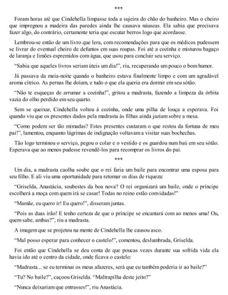 *** 
Foram horas até que Cindehella limpasse toda a sujeira do chão do banheiro. Mas o cheiro 
que impregnou a madeira das paredes ainda lhe causava náuseas. Ela sabia que precisava 
fazer algo, do contrário, certamente teria que escutar berros logo que acordasse. 
Lembrou-se então de um livro que lera, com recomendações para que os médicos pudessem 
se livrar do eventual cheiro de defuntos em suas roupas. Foi até a cozinha e misturou bagaço 
de laranja e limões espremidos com água, que usou para concluir seu serviço. 
“Sabia que aqueles livros seriam úteis um dia!”, riu, recuperando um pouco o bom humor. 
Já passava da meia-noite quando o banheiro estava finalmente limpo e com um agradável 
aroma cítrico. As pernas lhe doíam, e tudo o que ela queria era dormir em seu sótão. 
“Não te esqueças de arrumar a cozinha!”, gritou a madrasta, fazendo a limpeza da órbita 
vazia do olho perdido em seu quarto. 
Sem se queixar, Cindehella voltou à cozinha, onde uma pilha de louça a esperava. Foi 
quando viu que os presentes dados pela madrasta às filhas ainda jaziam sobre a mesa. 
“Como podem ser tão mimadas? Estes presentes custaram o que restou da fortuna de meu 
pai!”, lamentou, enquanto lágrimas de indignação voltavam a visitar suas bochechas. 
Tão logo terminou o serviço, pegou o colar e o vestido e os guardou num baú em seu sótão. 
Esperava que ao menos pudesse revendê-los para recomprar os livros do pai. 
*** 
Um dia, a madrasta caolha soube que o rei faria um baile para encontrar uma esposa para 
seu filho. E ali viu uma oportunidade para retomar os dias de riqueza: 
“Griselda, Anastácia, soubestes da boa nova? O rei organizará um baile, onde o príncipe 
escolherá a moça com quem irá se casar! Todas no reino estão convidadas!” 
“Mamãe, eu quero ir! Eu quero!”, disseram juntas. 
“Pois as duas irão! E tenho certeza de que o príncipe se encantará com ao menos uma! Ou, 
quem sabe, ambas?”, riu a madrasta. 
A imagem que se projetou na mente de Cindehella lhe causou asco. 
“Mal posso esperar para conhecer o castelo!”, comentou, deslumbrada, Griselda. 
Foi então que Cindehella se deu conta de que poucas vezes durante sua sofrida vida ela 
havia ido até o centro da cidade, onde ficava o castelo: 
“Madrasta... se eu terminar os meus afazeres, será que eu também poderia ir ao baile?” 
“Tu? No baile?”, caçoou Griselda. “Maltrapilha deste jeito?” 
“Nunca deixariam que entrasses!”, riu Anastácia. 
 