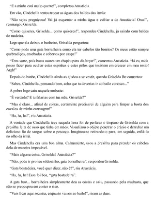 “E a minha está muito quente!”, completou Anastácia. 
Em vão, Cindehella tentou trocar as águas dos baldes das irmãs: 
“Não sejas preguiçosa! Vai já esquentar a minha água e esfriar a de Anastácia! Oras!”, 
resmungou Griselda. 
“Como quiseres, Griselda... como quiseres!”, respondeu Cindehella, já saindo com baldes 
de madeira. 
Logo que ela deixou o banheiro, Griselda perguntou: 
“Como pode uma gata borralheira como ela ter cabelos tão bonitos? Os meus estão sempre 
quebradiços, ensebados e cobertos por caspa!” 
“Tens sorte, pois basta usares um chapéu para disfarçar!”, comentou Anastácia. “Já eu, nada 
posso fazer para ocultar estas espinhas e estes pêlos que insistem em crescer em meu rosto! 
Argh!” 
Depois do banho, Cindehella ainda as ajudou a se vestir, quando Griselda lhe comentou: 
“Sabes, Cindehella, pensando bem, acho que tu deverias ir ao baile conosco...” 
A pobre logo caiu naquele embuste: 
“É verdade? E tu falarias com tua mãe, Griselda?” 
“Mas é claro... afinal de contas, certamente precisarei de alguém para limpar a bosta dos 
cavalos de minha carruagem!” 
“Ha, ha, ha!”, riu Anastácia. 
A vontade que Cindehella teve naquela hora foi de perfurar o tímpano de Griselda com a 
presilha feita de osso que tinha em mãos. Visualizou o objeto penetrar o crânio e derrubar um 
delicioso fio de sangue sobre o pescoço. Imaginou-se retirando-o para, em seguida, enfiá-lo 
no olho da irmã. 
Mas Cindehella era uma boa alma. Calmamente, usou a presilha para prender os cabelos 
dela de maneira impecável. 
“Mais alguma coisa, Griselda? Anastácia?” 
“Não, pode ir pro teu sótãozinho, gata borralheira”, respondeu Griselda. 
“Gata bostadeira, você quer dizer, não é?”, riu Anastácia. 
“Ha, ha, ha! Essa foi boa, “gata bostadeira”. 
A gata bost... borralheira simplesmente deu as costas e saiu, passando pela madrasta, que 
não se preocupou em conter o riso. 
“Vais ficar aqui sozinha, enquanto vamos ao baile!”, riram as duas. 
 