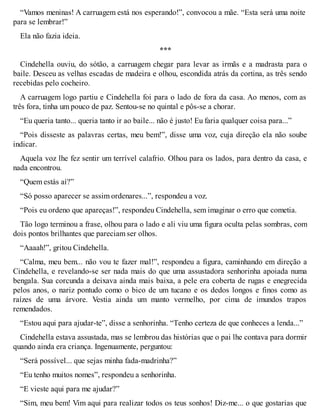 “Vamos meninas! A carruagem está nos esperando!”, convocou a mãe. “Esta será uma noite 
para se lembrar!” 
Ela não fazia ideia. 
*** 
Cindehella ouviu, do sótão, a carruagem chegar para levar as irmãs e a madrasta para o 
baile. Desceu as velhas escadas de madeira e olhou, escondida atrás da cortina, as três sendo 
recebidas pelo cocheiro. 
A carruagem logo partiu e Cindehella foi para o lado de fora da casa. Ao menos, com as 
três fora, tinha um pouco de paz. Sentou-se no quintal e pôs-se a chorar. 
“Eu queria tanto... queria tanto ir ao baile... não é justo! Eu faria qualquer coisa para...” 
“Pois disseste as palavras certas, meu bem!”, disse uma voz, cuja direção ela não soube 
indicar. 
Aquela voz lhe fez sentir um terrível calafrio. Olhou para os lados, para dentro da casa, e 
nada encontrou. 
“Quem estás aí?” 
“Só posso aparecer se assim ordenares...”, respondeu a voz. 
“Pois eu ordeno que apareças!”, respondeu Cindehella, sem imaginar o erro que cometia. 
Tão logo terminou a frase, olhou para o lado e ali viu uma figura oculta pelas sombras, com 
dois pontos brilhantes que pareciam ser olhos. 
“Aaaah!”, gritou Cindehella. 
“Calma, meu bem... não vou te fazer mal!”, respondeu a figura, caminhando em direção a 
Cindehella, e revelando-se ser nada mais do que uma assustadora senhorinha apoiada numa 
bengala. Sua corcunda a deixava ainda mais baixa, a pele era coberta de rugas e enegrecida 
pelos anos, o nariz pontudo como o bico de um tucano e os dedos longos e finos como as 
raízes de uma árvore. Vestia ainda um manto vermelho, por cima de imundos trapos 
remendados. 
“Estou aqui para ajudar-te”, disse a senhorinha. “Tenho certeza de que conheces a lenda...” 
Cindehella estava assustada, mas se lembrou das histórias que o pai lhe contava para dormir 
quando ainda era criança. Ingenuamente, perguntou: 
“Será possível... que sejas minha fada-madrinha?” 
“Eu tenho muitos nomes”, respondeu a senhorinha. 
“E vieste aqui para me ajudar?” 
“Sim, meu bem! Vim aqui para realizar todos os teus sonhos! Diz-me... o que gostarias que 
 