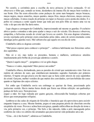 *** 
No castelo, a cerimônia para a escolha da nova princesa já havia começado. O rei 
observava o filho que, sentado ao trono, desdenhava da imensa fila de moças bem vestidas a 
sua frente. Elas lhe eram oferecidas como pedaços de carne num banquete: moças brancas, 
moças negras, moças amarelas, moças quentes, moças frias, moças cheirosas, moças carecas, 
moças cabeludas. A única reação do príncipe era tapar os bocejos com a ponta dos dedos. E o 
pobre rei começou a sentir aquele temor que todo pai tem pelo filho ao menos uma vez na 
vida: o de que este não lhe daria netos. 
Logo chegou a carruagem de Cindehella, impressionando até mesmo os guardas. O cocheiro 
abriu a porta e estendeu a mão para ajudar a moça a sair do veículo. Ela desceu e observou, 
estupefata, a belíssima escada de cristal que levava ao castelo. Em seus degraus reluzentes, 
jovens rejeitadas pelo príncipe eram consoladas pelas mães, antes de serem enxotadas como 
mendigas pelos guardas reais. Mal sabiam elas que aquele era seu dia de sorte. 
Cindehella subiu os degraus correndo: 
“Mal posso esperar para conhecer o príncipe!” – saltitava habilmente nos finíssimos saltos 
dos sapatinhos. 
Não só o rei, mas todos os presentes, homens e mulheres, sentiram-se atraídos 
imediatamente pelo brilho da jovem que adentrou o castelo. 
“Quem é aquela moça?” - perguntou o rei ao grão-duque. 
“Nunca a vi antes, majestade! Mais parece um sonho!” 
Cindehella olhava, deslumbrada, para as paredes de cristal que sustentavam o teto. Este era 
repleto de adornos de ouro, que emolduravam momentos sagrados ilustrados por pintores 
imortais. O tapete em que pisava era tão macio que se fazia sentir através de seus sapatinhos 
de cristal. Garçons, melhor vestidos do que muitos dos convidados, serviam bebidas tão caras 
quanto as lágrimas dos anjos celestes. 
Foi então que Cindehella ouviu seu estômago se queixar da fome, pressionado pelo 
justíssimo vestido. Havia muitas horas desde que fizera sua última refeição: um quebradiço 
pedaço de bolo seco. Nem precisou 
erguer a mão: foi logo rodeada por quatro garçons, oferecendo-lhe bandejas cobertas por 
doces que eram pequenas relíquias. 
Lembrou-se das aulas de etiqueta de Griselda e Anastácia que ela aproveitava para assistir 
enquanto limpava a casa. Mesmo faminta, pegou só uma pequena pérola de chocolate envolta 
em pétalas de rosas. Provou e achou bem sem graça, quando enfim olhou na direção do trono e 
viu, pela primeira vez, o príncipe. Tão belo e tão másculo, tinha a pele massageada pelos 
confortos da vida e os cabelos tão arrumados que pareciam ter sido penteados um a um. 
“Céus... ele é tão bonito!”, admirou-se Cindehella. 
 