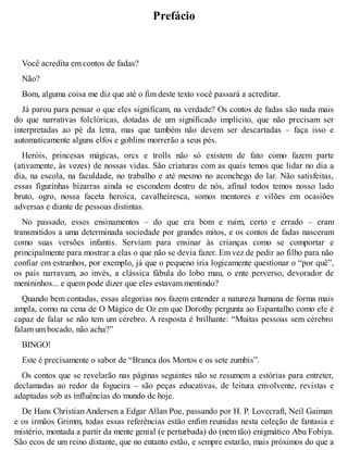 Prefácio 
Você acredita em contos de fadas? 
Não? 
Bom, alguma coisa me diz que até o fim deste texto você passará a acreditar. 
Já parou para pensar o que eles significam, na verdade? Os contos de fadas são nada mais 
do que narrativas folclóricas, dotadas de um significado implícito, que não precisam ser 
interpretadas ao pé da letra, mas que também não devem ser descartadas – faça isso e 
automaticamente alguns elfos e goblins morrerão a seus pés. 
Heróis, princesas mágicas, orcs e trolls não só existem de fato como fazem parte 
(ativamente, às vezes) de nossas vidas. São criaturas com as quais temos que lidar no dia a 
dia, na escola, na faculdade, no trabalho e até mesmo no aconchego do lar. Não satisfeitas, 
essas figurinhas bizarras ainda se escondem dentro de nós, afinal todos temos nosso lado 
bruto, ogro, nossa faceta heroica, cavalheiresca, somos mentores e vilões em ocasiões 
adversas e diante de pessoas distintas. 
No passado, esses ensinamentos – do que era bom e ruim, certo e errado – eram 
transmitidos a uma determinada sociedade por grandes mitos, e os contos de fadas nasceram 
como suas versões infantis. Serviam para ensinar às crianças como se comportar e 
principalmente para mostrar a elas o que não se devia fazer. Em vez de pedir ao filho para não 
confiar em estranhos, por exemplo, já que o pequeno iria logicamente questionar o “por quê”, 
os pais narravam, ao invés, a clássica fábula do lobo mau, o ente perverso, devorador de 
menininhos... e quem pode dizer que eles estavam mentindo? 
Quando bem contadas, essas alegorias nos fazem entender a natureza humana de forma mais 
ampla, como na cena de O Mágico de Oz em que Dorothy pergunta ao Espantalho como ele é 
capaz de falar se não tem um cérebro. A resposta é brilhante: “Muitas pessoas sem cérebro 
falam um bocado, não acha?” 
BINGO! 
Este é precisamente o sabor de “Branca dos Mortos e os sete zumbis”. 
Os contos que se revelarão nas páginas seguintes não se resumem a estórias para entreter, 
declamadas ao redor da fogueira – são peças educativas, de leitura envolvente, revistas e 
adaptadas sob as influências do mundo de hoje. 
De Hans Christian Andersen a Edgar Allan Poe, passando por H. P. Lovecraft, Neil Gaiman 
e os irmãos Grimm, todas essas referências estão enfim reunidas nesta coleção de fantasia e 
mistério, montada a partir da mente genial (e perturbada) do (nem tão) enigmático Abu Fobiya. 
São ecos de um reino distante, que no entanto estão, e sempre estarão, mais próximos do que a 
 