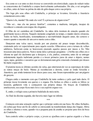 Era como se o ar entre os dois tivesse se convertido em eletricidade, capaz de reduzir todas 
as concorrentes de Cindehella a corpos horrivelmente carbonizados. Do alto, o rei arregalou 
os olhos, antes de bater na palma da mão do grão-duque com a sua própria. 
Tão logo pôs seus olhos sob Cindehella, o príncipe se levantou. Griselda e Anastácia 
comentaram com a mãe: 
“Quem é ela, mamãe? De onde ela vem? É a princesa de algum reino?” 
“Não sei... mas ela me parece familiar”, comentou a madrasta, intrigada, incapaz de 
reconhecer a enteada com roupas tão elegantes. 
O filho do rei caminhou até Cindehella. As mãos dela tremiam de emoção quando ele 
gentilmente tocou a direita. Naquele momento congelado no tempo, o mundo inteiro silenciou. 
Todos no baile, bestificados, testemunharam a inevitabilidade daquele amor, tão certeiro e 
sonoro quanto o encontro de um corvo morto com o chão. 
Dançaram uma valsa suave, tocada por um pianista até pouco tempo desconhecido, 
contratado pelo rei especialmente para aquela ocasião. Olhavam-se com a ternura de velhos 
adúlteros, bailavam como se houvessem ensaiado aqueles passos por meses a fio. Não 
trocaram uma única palavra. Nem o nome dela o príncipe perguntou – o brilho nos olhos era o 
idioma no qual ele declamou que a desejava, e ela, pudica, consentiu, antes de se entregar 
ardentemente àquela inebriante paixão e a trocar primeiro juras de amor e depois, nomes 
sujos, tapas, gemidos e sussurros que se derramaram num grito extasiado clamando por deuses 
há muito esquecidos. 
O pianista tocou os últimos acordes da valsa, que enterraram de vez as esperanças de todas 
as outras moças do baile. Muitas já reconheciam a derrota, como as irmãs Griselda e 
Anastácia, que ainda tentaram levar doces para casa, mas foram repreendidas por um pigarro 
do garçom. 
Chegou então o momento com que Cindehella há tanto sonhava e pelo qual tudo daria. O 
príncipe tocou levemente seu queixo e o ergueu. Ela fechou os olhos e sentiu os lábios se 
tocarem, ganharem vida e começarem sua própria dança. Os braços de Cindehella 
amoleceram, seu corpo ficou mais leve e seu espírito ergueu voo. 
E, então, o relógio soou a primeira badalada da meia-noite. 
Ao final da décima-segunda, não haveria mais lugar no inferno. 
*** 
Começou com uma sensação capilar que o príncipe sentiu em sua boca. De olhos fechados, 
ele achou que fosse um fio de cabelo se enroscando na transbordante dança das línguas. Abriu 
os olhos e afastou o rosto, quando viu a pequena pata da aranha se projetar para fora da boca 
de Cindehella. 
Sem controle sobre o próprio corpo, a jovem se ajoelhou com o queixo erguido e a boca 
 