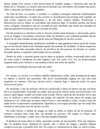 aberta, dando livre acesso a uma nuvem preta de aranhas, pulgas e varejeiras que saiu de 
dentro de si. Famintos, os insetos saltavam em direção aos convidados, devorando suas peles, 
olhos e músculos em frações de segundos. 
Do lado de fora, os cavalos, o cocheiro e a própria carruagem sofreram transformações 
ainda mais assombrosas. As patas dos cavalos se incendiaram com um fogo azul e gelado, de 
suas costas, surgiram asas flamejantes e, de sua boca, caninos afiados. Pisoteavam, e 
dilaceravam com os dentes os convidados que tentavam fugir. O cocheiro perdeu sua forma 
ereta e elegante, tornando-se um ser corcunda de pele ensebada, que saltou nas entranhas de 
uma desesperada Griselda que saíra correndo do salão. 
Ele lhe arrancou os intestinos como se fossem comida numa despensa e, desvairado, girou-os 
no ar. Sangue e excremento voaram nos olhos de Anastácia, que continuou gritando mesmo 
depois de ter sido cortada em duas partes pela asa flamejante de um dos cavalos. 
A carruagem imediatamente apodrecera, tornando-se uma gigantesca massa preta de vermes 
que se moviam de maneira tão ordenada quanto um cardume de sardinhas. A massa asquerosa 
saltou para um lado, passando através de um bloco de dez pessoas em direção ao castelo, 
deixando apenas o esqueleto carbonizado em seu caminho. 
Dentro do salão, o pianista puxou com as mãos as próprias orelhas, arrancando toda a pele 
do rosto como a membrana de uma linguiça crua. Em carne viva, ele ria histericamente 
enquanto batia com violência e sem nenhum critério nas teclas de marfim. 
Apenas seis badaladas haviam soado até então. 
*** 
Os vermes, os cavalos e o cocheiro maldito adentraram o salão, onde terminaram de matar 
ou mutilar a maioria dos presentes. Não havia racionalidade alguma em seus atos nem 
propósito na matança. Giravam, davam coices, cuspiam fogo e mijavam ácido em quem 
estivesse por perto. 
Do mezanino, o pai do príncipe observava paralisado à ópera de horror em que seu baile 
havia se transformado. Farejando seu medo, uma nuvem de insetos saltou em sua direção e ele 
puxou o grão-duque, usando seu corpo como escudo. Ouviu o grito de dor do pobre servo, que 
teve os orifícios e poros invadidos por pulgas até explodir em uma massa de sangue que 
encharcou o rei. Achou que ao menos sobreviveria e, sem entender a razão, viu que o piso do 
andar térreo se aproximava rapidamente. Espatifou-se sem sequer perceber que seu corpo fora 
cortado ao meio pelas asas de um dos cavalos. 
No salão abaixo, a lâmina de sangue no chão já cobria os dedos do pé do príncipe. O 
cocheiro avançou para cima dele em direção ao pescoço. Ele ergueu os braços para 
inutilmente se proteger, e então soou a décima-segunda badalada. 
O herdeiro do trono abriu os olhos, querendo acordar de um pesadelo. Para sua surpresa, 
não viu nenhuma besta. Sumiram de repente, mas o cheiro de sangue e gordura humana 
comprovavam que o pesadelo fora real. Os corpos se amontoavam no chão, os sobreviventes, 
 