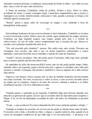 incluindo o próprio príncipe e a madrasta, teriam medo de fechar os olhos - ou o olho, no caso 
dela - para o resto de suas vidas miseráveis. 
À frente do príncipe, Cindehella, ainda de joelhos, fechara a boca. Abriu os olhos, 
acordando do transe, e sequer conseguiu reagir à apoteótica sanguinolência que a cercava e 
impregnava seu vestido. Instintivamente, saltou para o lado, quando o príncipe se dirigiu a ela 
tentando agarrar seu pescoço: 
“Bruxa!” gritou o rapaz, antes de escorregar no sangue e cair, enchendo a boca de 
hemoglobina ainda quente. 
*** 
Sem nenhuma lembrança do que ocorrera durante as doze badaladas, Cindehella se levantou 
e correu em direção à porta. Sentiu o peso do vestido, agora encharcado de sangue, atrasá-la. 
Continuou sua fuga enquanto rasgava suas roupas, guiada pelo nojo e o instinto de 
sobrevivência. Ao sair do salão, estava completamente nua, à exceção dos pés. Desceu as 
escadas com o príncipe ensandecido atrás de si. 
“Ele está possuído pelo demônio!”, pensou. Não podia estar mais errada. Procurou sua 
carruagem, seus cavalos, mas tudo o que viu foram esqueletos carbonizados e corpos 
mutilados, como uma Griselda sem as entranhas e metade do corpo de Anastácia. 
“Aaaah!”, berrou, em pânico. Mas não podia parar. O príncipe vinha logo atrás, gritando 
para os poucos guardas que haviam sobrevivido. 
Os sapatinhos de salto alto tornavam difícil correr, mas ela não podia perder tempo. Então, 
saltando sobre o pé esquerdo, jogou o direito para trás e agarrou o calcanhar com a mão para 
arrancar o calçado. Conseguiu, mas perdeu o equilíbrio e rolou os degraus até o chão arenoso 
logo abaixo. 
Ergueu-se sem demora. Estava exausta, mas os anos de trabalho doméstico haviam tornado 
seu corpo resistente. No rosto, no pescoço e sobre os seios, o suor escorria cravando sulcos 
no sangue que já coagulava. Jogou-se no meio das árvores, sentindo a madeira e as folhas 
arranharem sua pele, e de lá se embrenhou no mato. 
*** 
Trajando apenas o sapatinho no pé esquerdo, Cindehella fugia pela floresta. Quando seus 
músculos já gritavam de agonia, ela teve que se esconder atrás de uma moita para recuperar o 
fôlego. E ali, no frio da madrugada, escondida de tudo e de todos, ela finalmente se permitiu 
chorar. 
“O que... o que aconteceu? Eu estava dançando tão feliz com o príncipe quando o relógio...” 
Tentando se lembrar do ocorrido, ela reviveu em sua mente as últimas horas antes do baile. 
O encontro com a fada, o desenho no chão, a mágica, e aquelas palavras ditas quando ela já 
estava na carruagem. Lembrou-se de que tinha algo a ver com meia-noite... e um preço a ser 
 