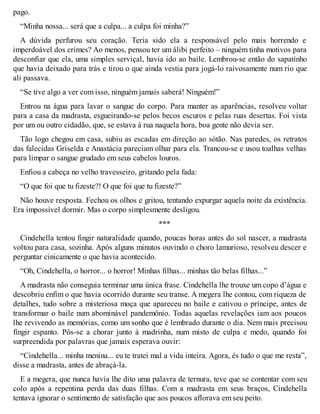 pago. 
“Minha nossa... será que a culpa... a culpa foi minha?” 
A dúvida perfurou seu coração. Teria sido ela a responsável pelo mais horrendo e 
imperdoável dos crimes? Ao menos, pensou ter um álibi perfeito – ninguém tinha motivos para 
desconfiar que ela, uma simples serviçal, havia ido ao baile. Lembrou-se então do sapatinho 
que havia deixado para trás e tirou o que ainda vestia para jogá-lo raivosamente num rio que 
ali passava. 
“Se tive algo a ver com isso, ninguém jamais saberá! Ninguém!” 
Entrou na água para lavar o sangue do corpo. Para manter as aparências, resolveu voltar 
para a casa da madrasta, esgueirando-se pelos becos escuros e pelas ruas desertas. Foi vista 
por um ou outro cidadão, que, se estava à rua naquela hora, boa gente não devia ser. 
Tão logo chegou em casa, subiu as escadas em direção ao sótão. Nas paredes, os retratos 
das falecidas Griselda e Anastácia pareciam olhar para ela. Trancou-se e usou toalhas velhas 
para limpar o sangue grudado em seus cabelos louros. 
Enfiou a cabeça no velho travesseiro, gritando pela fada: 
“O que foi que tu fizeste?! O que foi que tu fizeste?” 
Não houve resposta. Fechou os olhos e gritou, tentando expurgar aquela noite da existência. 
Era impossível dormir. Mas o corpo simplesmente desligou. 
*** 
Cindehella tentou fingir naturalidade quando, poucas horas antes do sol nascer, a madrasta 
voltou para casa, sozinha. Após alguns minutos ouvindo o choro lamurioso, resolveu descer e 
perguntar cinicamente o que havia acontecido. 
“Oh, Cindehella, o horror... o horror! Minhas filhas... minhas tão belas filhas...” 
A madrasta não conseguia terminar uma única frase. Cindehella lhe trouxe um copo d’água e 
descobriu enfim o que havia ocorrido durante seu transe. A megera lhe contou, com riqueza de 
detalhes, tudo sobre a misteriosa moça que apareceu no baile e cativou o príncipe, antes de 
transformar o baile num abominável pandemônio. Todas aquelas revelações iam aos poucos 
lhe revivendo as memórias, como um sonho que é lembrado durante o dia. Nem mais precisou 
fingir espanto. Pôs-se a chorar junto à madrinha, num misto de culpa e medo, quando foi 
surpreendida por palavras que jamais esperava ouvir: 
“Cindehella... minha menina... eu te tratei mal a vida inteira. Agora, és tudo o que me resta”, 
disse a madrasta, antes de abraçá-la. 
E a megera, que nunca havia lhe dito uma palavra de ternura, teve que se contentar com seu 
colo após a repentina perda das duas filhas. Com a madrasta em seus braços, Cindehella 
tentava ignorar o sentimento de satisfação que aos poucos aflorava em seu peito. 
 