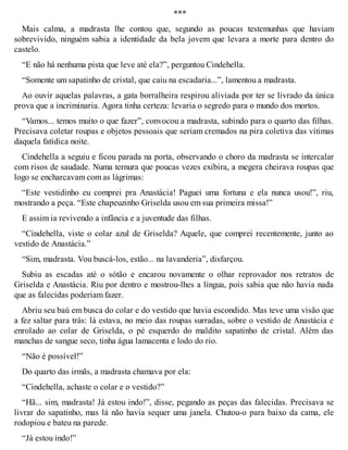 *** 
Mais calma, a madrasta lhe contou que, segundo as poucas testemunhas que haviam 
sobrevivido, ninguém sabia a identidade da bela jovem que levara a morte para dentro do 
castelo. 
“E não há nenhuma pista que leve até ela?”, perguntou Cindehella. 
“Somente um sapatinho de cristal, que caiu na escadaria...”, lamentou a madrasta. 
Ao ouvir aquelas palavras, a gata borralheira respirou aliviada por ter se livrado da única 
prova que a incriminaria. Agora tinha certeza: levaria o segredo para o mundo dos mortos. 
“Vamos... temos muito o que fazer”, convocou a madrasta, subindo para o quarto das filhas. 
Precisava coletar roupas e objetos pessoais que seriam cremados na pira coletiva das vítimas 
daquela fatídica noite. 
Cindehella a seguiu e ficou parada na porta, observando o choro da madrasta se intercalar 
com risos de saudade. Numa ternura que poucas vezes exibira, a megera cheirava roupas que 
logo se encharcavam com as lágrimas: 
“Este vestidinho eu comprei pra Anastácia! Paguei uma fortuna e ela nunca usou!”, riu, 
mostrando a peça. “Este chapeuzinho Griselda usou em sua primeira missa!” 
E assim ia revivendo a infância e a juventude das filhas. 
“Cindehella, viste o colar azul de Griselda? Aquele, que comprei recentemente, junto ao 
vestido de Anastácia.” 
“Sim, madrasta. Vou buscá-los, estão... na lavanderia”, disfarçou. 
Subiu as escadas até o sótão e encarou novamente o olhar reprovador nos retratos de 
Griselda e Anastácia. Riu por dentro e mostrou-lhes a língua, pois sabia que não havia nada 
que as falecidas poderiam fazer. 
Abriu seu baú em busca do colar e do vestido que havia escondido. Mas teve uma visão que 
a fez saltar para trás: lá estava, no meio das roupas surradas, sobre o vestido de Anastácia e 
enrolado ao colar de Griselda, o pé esquerdo do maldito sapatinho de cristal. Além das 
manchas de sangue seco, tinha água lamacenta e lodo do rio. 
“Não é possível!” 
Do quarto das irmãs, a madrasta chamava por ela: 
“Cindehella, achaste o colar e o vestido?” 
“Hã... sim, madrasta! Já estou indo!”, disse, pegando as peças das falecidas. Precisava se 
livrar do sapatinho, mas lá não havia sequer uma janela. Chutou-o para baixo da cama, ele 
rodopiou e bateu na parede. 
“Já estou indo!” 
 