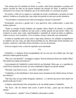 *** 
Uma enorme pira foi montada em frente ao castelo, onde foram queimados os pedaços de 
corpos varridos do chão ou até mesmo raspados das paredes do salão. A madrasta estava 
inconsolável nos braços de Cindehella, que só de relance pôde ver o príncipe na janela. 
No castelo, o filho do rei segurava o sapatinho de cristal, relembrando o pesadelo da noite 
anterior. Lembrou-se do pobre pai, cujo corpo fora partido ao meio por um dos demônios. 
“Vou encontrar a responsável por toda essa desgraça, meu pai! Eu prometo!” 
Prontamente, convocou a guarda real e seus guerreiros mais condecorados, a quem deu 
ordens expressas: 
“Todas as estradas ficarão fechadas até segunda ordem. Depois do funeral, os soldados 
deverão acompanhar as mulheres até suas casas e montar guarda em suas portas. Então, vós 
visitareis as casas, uma a uma, experimentando o sapatinho de cristal em todas as mulheres, 
velhas ou novas, ricas ou pobres, vivas ou mortas, até que a dona dele seja encontrada!” 
A ordem se espalhou pelo reino como o fogo numa cabeleira. Os soldados acompanharam 
as mulheres até suas casas, de onde foram proibidas de sair. Barricadas foram montadas nas 
estradas, cachorros e adivinhos foram colocados a serviço do príncipe. 
Estivesse naquele reino, a dona do sapatinho seria encontrada. 
*** 
Cindehella e a madrasta foram acompanhadas até sua casa por um soldado que, tão logo 
entraram, montou guarda na porta. 
“Mas isso é um absurdo!”, resmungou a megera. Nem me deixaram chorar por minhas filhas! 
Não podem nos manter prisioneiras!” 
A preocupação de Cindehella ia muito além de sua liberdade. Sabia que, se o sapatinho de 
cristal fosse colocado em seu pé, ela seria condenada à fogueira no mesmo instante. 
“Há muito o que fazer na casa... vou voltar a minhas tarefas.” 
“Cindehella, és tão trabalhadora. Nem mesmo neste momento de luto infinito deixas de fazer 
teus afazeres.” 
“Não faço mais do que minha obrigação, madrasta... é o mínimo que posso fazer depois da 
grande perda que tiveste.” 
A megera, amaciada pelo luto, arrependeu-se de sua atitude quanto a Cindehella: 
“Por favor... não me chames mais assim. A partir de hoje... quero que me chames de 
mamãe.” 
“Como quiseres... mamãe!”, disse Cindehella, abraçando a caolha. 
 