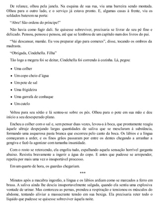 De relance, olhou pela janela. Na esquina de sua rua, viu uma barreira sendo montada. 
Olhou para o outro lado, e o serviço já estava pronto. E, algumas casas à frente, viu os 
soldados baterem na porta: 
“Abre! São ordens do príncipe!” 
Não havia como fugir dali. Se quisesse sobreviver, precisaria se livrar de seu pé fino e 
delicado. Pensou, pensou e pensou, até que se lembrou de um capítulo num dos livros do pai. 
“Vai descansar, mamãe. Eu vou preparar algo para comeres”, disse, tocando os ombros da 
madrasta. 
“Obrigada, Cindehella. Filha” 
Tão logo a megera foi se deitar, Cindehella foi correndo à cozinha. Lá, pegou: 
Uma colher 
Um copo cheio d’água 
Um pote de sal 
Uma frigideira 
Uma garrafa de conhaque 
Um cutelo 
Voltou para seu sótão e lá sentou-se sobre os pés. Olhou para o pote em sua mão e deu 
início a seu desesperado plano. 
Encheu a colher com o sal e, sem pensar duas vezes, levou-a à boca, que prontamente reagiu 
àquele ultraje despejando largas quantidades de saliva que se mesclaram à substância, 
formando uma asquerosa pasta branca que escorreu pelo canto da boca. Os lábios e a língua 
começaram a arder, e os finos grãos passaram por entre os dentes chegando a arranhar a 
gengiva e fazê-la agonizar com tamanha insanidade. 
Com o rosto se retorcendo, ela engoliu tudo, espalhando aquela sensação horrível garganta 
abaixo. Resistiu bravamente a ingerir a água do copo. E antes que pudesse se arrepender, 
repetiu por mais uma vez o insuportável processo. 
Em um quarto de hora, os guardas chegariam. 
*** 
Minutos após a macabra ingestão, a língua e os lábios ardiam como se marcados a ferro em 
brasa. A saliva ainda lhe descia insuportavelmente salgada, quando ela sentiu uma explosiva 
vontade de urinar. Mas contorceu as pernas, prendeu a respiração e tensionou os músculos do 
abdome, tentando aliviar a massacrante tensão em sua bexiga. Ela precisaria reter todo o 
líquido que pudesse se quisesse sobreviver àquela noite. 
 