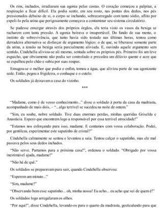 Os rins, inchados, irradiaram sua agonia pelas costas. O coração começou a palpitar, a 
respiração a ficar difícil. Ela podia sentir, em seu rosto, nas pontas dos dedos, nos pés 
pressionados debaixo de si, o corpo se inchando, sobrecarregado com tanto sódio, aflito por 
expeli-lo pela urina que perigosamente começava a contaminar seu sistema circulatório. 
Se pudesse enxergar através dos próprios órgãos, ela teria visto os vasos da bexiga se 
racharem com tanta pressão. A agonia beirava o insuportável. Do fundo de sua mente, o 
instinto de sobrevivência, que tanto havia sido testado nas últimas horas, tentou como 
derradeira alternativa se disfarçar de argumento lógico: o de que, se liberasse somente parte 
da urina, a tensão na bexiga seria parcialmente aliviada. E, ouvindo aquele argumento sem 
sentido, Cindehella aliviou-se ali mesmo, sentada sobre os próprios pés. Primeiro foi um leve 
esguicho, que obviamente não podia ser controlado e precedeu um dilúvio quente e acre que 
se espalhou pelo chão e subiu por suas roupas. 
Enxugou-se o melhor que podia e enfim, tomou a água, que aliviou parte de sua agonizante 
sede. Então, pegou a frigideira, o conhaque e o cutelo. 
Os soldados já deixavam a casa do vizinho. 
*** 
“Madame, como é de vosso conhecimento...” disse o soldado à porta da casa da madrasta, 
acompanhado de mais dois, – “...algo terrível se sucedeu na noite de ontem.” 
“Sim, eu soube, nobre soldado. Tive duas enormes perdas, minhas queridas Griselda e 
Anastácia. Espero que encontrem logo a responsável por essa terrível atrocidade!” 
“Estamos nos esforçando para isso, madame. E contamos com vossa colaboração. Podei, 
por gentileza, experimentar este sapatinho de cristal?” 
Cindehella calmamente se sentou e levantou a saia. Tentou calçar o sapatinho, mas ele mal 
passava pelos seus dedos inchados. 
“Não serve. Partamos para a próxima casa!”, ordenou o soldado. “Obrigado por vossa 
inestimável ajuda, madame!” 
“Não há de quê.” 
Os soldados se preparavam para sair, quando Cindehella observou: 
“Esperem um minuto...” 
“Sim, madame?” 
“Observando bem esse sapatinho... oh, minha nossa! Eu acho... eu acho que sei de quem é!” 
Os soldados logo arregalaram os olhos. 
“Por aqui!”, disse Cindehella, levando-os para o quarto da madrasta, gesticulando para que 
 