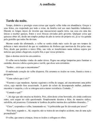 A confissão 
Tarde da noite. 
Tempo, dinheiro e prestígio eram coisas que aquele velho tinha em abundância. Graças a 
seus feitos, era respeitado por todo o reino, da família real aos mais humildes lenhadores. 
Durante os longos meses de inverno que massacraram aquela terra, sua casa era uma das 
únicas a receber queijos, frutos e aves frescas enviadas pelo governo. Qualquer coisa que 
quisesse obter ali, desde um simples pedaço de pão às terras do próprio rei, já se via quitada 
pela gratidão que todos lhe deviam. 
Mesmo sendo tão afortunado, o velho se sentia ainda mais vazio do que nos tempos de 
pobreza e mais miserável do que os vendedores de fósforos que morriam de frio pelas ruas. 
Pois, desde que perdera o único filho, sua vida se transformara numa tediosa espera por 
notícias que jamais chegavam, ou pelo fim, o que viesse primeiro. 
Quis o destino enviá-los em comitiva. 
O velho ouviu batidas vindas do andar térreo. Pegou sua antiga lamparina para iluminar o 
caminho, desceu e abriu a porta para o xerife, que disse sem cerimônia: 
“Senhor... creio que o encontramos!” 
O maltratado coração do velho disparou. Ele arrumou os óculos no rosto, franziu a testa e 
perguntou: 
“Como sabeis que é ele?” 
“Fizemos o que mandaste. Apenas seguimos a trilha de sangue, até encontrarmos uma pobre 
viúva, cujo marido fora assassinado. A partir do relato da desamparada mulher, pudemos 
encontrar o suspeito, e ele se entregou sem a menor resistência. Contudo...” 
“Contudo o quê?” 
“...há algo que não encaixa na história. Pois, além deste crime horrendo, ele ainda confessou 
outro, sem sequer ter sido questionado. Simplesmente desatou a falar, de maneira sádica, 
satisfeita, até prazerosa. Certamente te lembras da pobre menina dos cachinhos dourados...” 
“Claro”, respondeu o velho, lamentando-se. “A pobrezinha que foi devorada por ursos!” 
“Pois bem, segundo o... hã, suspeito, não se tratou de um simples acidente, mas de uma ação 
premeditada!” 
O velho, que amava crianças, tirou os óculos e esfregou os olhos. 
 