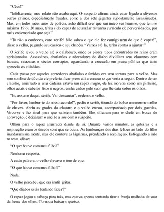“Céus!” 
“Infelizmente, meu relato não acaba aqui. O suspeito afirma ainda estar ligado a diversos 
outros crimes, especialmente fraudes, como a dos sete gigantes supostamente assassinados. 
Mas, em todos meus anos de polícia, acho difícil crer que um único ser humano, que tem no 
máximo 19 ou 20 anos, tenha sido capaz de acumular tamanho currículo de perversidades, por 
mais endemoniado que seja!” 
“Tu não o conheces, caro xerife! Não sabes o que ele fez comigo nem do que é capaz!”, 
disse o velho, pegando seu casaco e seu chapéu. “Vamos até lá, tenho contas a ajustar!” 
O xerife levou o velho até o calabouço, onde os piores tipos encontrados no reino eram 
aprisionados. Assassinos, charlatões e adoradores do diabo dividiam seus claustros com 
baratas, ratazanas e sócios corruptos, aguardando a execução em praça pública que tanto 
apetecia os cidadãos. 
Cada passo por aqueles corredores abafados e úmidos era uma tortura para o velho. Mas 
sem sombra de dúvida ele preferia ficar preso ali a encarar o que veria a seguir. Dentro de um 
claustro, amarrado a uma cadeira estava um rapaz magro, de tez morena como um pinheiro, 
olhos azuis e cabelos lisos e negros, encharcados pelo suor que lhe caía sobre os olhos. 
“Eu assumo daqui, xerife. Vai descansar”, ordenou o velho. 
“Por favor, lembra-te do nosso acordo!”, pediu o xerife, tirando do bolso um enorme molho 
de chaves. Abriu as grades do claustro e o velho entrou, acompanhado por dois guardas. 
Virou-se e fez sinal para que saíssem também. Eles olharam para o chefe em busca de 
aprovação, e deixaram o ancião a sós com o suspeito. 
Olhou para o rapaz amarrado diante de si. Durante vários minutos, as goteiras e a 
respiração eram os únicos sons que se ouvia. As lembranças dos dias felizes ao lado do filho 
inundaram sua mente, mas ele conteve as lágrimas, prendendo a respiração. Esfregando a mão 
na testa, disse: 
“O que houve com meu filho?” 
Nenhuma resposta. 
A cada palavra, o velho elevava o tom de voz: 
“O que houve com meu filho!?” 
Nada. 
O velho percebeu que era inútil gritar. 
“Que diabos estás tentando fazer?” 
O rapaz jogou a cabeça para trás, mas estava apenas tentando tirar a franja molhada de suor 
da frente dos olhos. Tornou a baixar o queixo. 
 