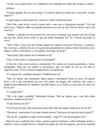 “Tu não vais escapar desta vez. Finalmente vais responder por todas tuas fraudes e crimes.” 
Silêncio. 
“O pobre gigante. Ele era meu amigo. E tu subiste num pé de feijão até a casa dele, só para 
matá-lo?” 
O rapaz jogou a cabeça para trás, encarou o velho e finalmente disse: 
“Sim! Mas, antes disso, resolvi roubar todo o ouro que o desgraçado possuía!”. Ele mal 
cabia em si. “Depois roubei sua galinha que botava os ovos de ouro. Preciso dizer o que eu fiz 
com ela?” 
“Maldito, a galinha era um presente dos céus para os homens, que poderia pôr fim à fome 
que há anos assola nosso reino! O que tua mente deturpada fez? Tu a abriste querendo os 
ovos?” 
“Abrir? Mas é claro que não! Desde quando me importo com ouro? Primeiro, eu quebrei-lhe 
o pescoço, e deleitei-me ao vê-la girar desesperadamete no chão ao redor do próprio eixo. 
Depois, enfiei-a num buraco e, em seguida, ateei fogo, ha ha ha!” 
“Ateou fogo? Que espécie de ser humano és tu?” 
“Oras, tu bem sabes a resposta para essa pergunta!” 
A fúria do velho estava prestes a transbordar. Ele sentia seu coração palpitando, o braço 
formigando, sabia que um infarto se aproximava, mas, no fundo de seu ser, ele não se 
importava mais. Viver ou morrer naquela noite era indiferente. 
“E a menina dos cachinhos dourados? Também foste tu?” 
“Não. Ao menos, não exatamente. Quem matou a intrometida foram os ursos. Eu apenas 
disse a ela o que encontraria na casa: três pratos de mingau, três cadeiras, três camas e 
ninguém para importuná-la. Quando a pirralha entrou, eu só alertei os ursos que ela estava lá, 
ha, ha, ha!” 
“E a amiga dela?” 
“Ah, a do capuz vermelho? Menininha irritante. Não me admira que o pai dela tenha 
deixado-a sozinha na floresta!” 
“O que fizeste com ela?” 
“Eu? Eu não fiz nada. Mas nada posso dizer pelo lobo que seguiu minha dica, ha, ha, ha!” 
“Miserável, como podes rir de uma situação dessas? Será possível que não tens coração!?” 
“Ha, ha, ha”, gargalhou o rapaz, histericamente. “Logo TU vens me perguntar isso?” 
Mais do que a confissão dos crimes, aquelas palavras fizeram o velho finalmente perder o 
controle. Cerrou o punho direito e desferiu um golpe no rosto do suspeito, que urrou cuspindo 
 