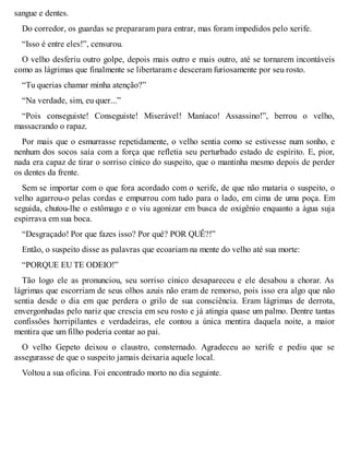sangue e dentes. 
Do corredor, os guardas se prepararam para entrar, mas foram impedidos pelo xerife. 
“Isso é entre eles!”, censurou. 
O velho desferiu outro golpe, depois mais outro e mais outro, até se tornarem incontáveis 
como as lágrimas que finalmente se libertaram e desceram furiosamente por seu rosto. 
“Tu querias chamar minha atenção?” 
“Na verdade, sim, eu quer...” 
“Pois conseguiste! Conseguiste! Miserável! Maníaco! Assassino!”, berrou o velho, 
massacrando o rapaz. 
Por mais que o esmurrasse repetidamente, o velho sentia como se estivesse num sonho, e 
nenhum dos socos saía com a força que refletia seu perturbado estado de espírito. E, pior, 
nada era capaz de tirar o sorriso cínico do suspeito, que o mantinha mesmo depois de perder 
os dentes da frente. 
Sem se importar com o que fora acordado com o xerife, de que não mataria o suspeito, o 
velho agarrou-o pelas cordas e empurrou com tudo para o lado, em cima de uma poça. Em 
seguida, chutou-lhe o estômago e o viu agonizar em busca de oxigênio enquanto a água suja 
espirrava em sua boca. 
“Desgraçado! Por que fazes isso? Por quê? POR QUÊ?!” 
Então, o suspeito disse as palavras que ecoariam na mente do velho até sua morte: 
“PORQUE EU TE ODEIO!” 
Tão logo ele as pronunciou, seu sorriso cínico desapareceu e ele desabou a chorar. As 
lágrimas que escorriam de seus olhos azuis não eram de remorso, pois isso era algo que não 
sentia desde o dia em que perdera o grilo de sua consciência. Eram lágrimas de derrota, 
envergonhadas pelo nariz que crescia em seu rosto e já atingia quase um palmo. Dentre tantas 
confissões horripilantes e verdadeiras, ele contou a única mentira daquela noite, a maior 
mentira que um filho poderia contar ao pai. 
O velho Gepeto deixou o claustro, consternado. Agradeceu ao xerife e pediu que se 
assegurasse de que o suspeito jamais deixaria aquele local. 
Voltou a sua oficina. Foi encontrado morto no dia seguinte. 
 