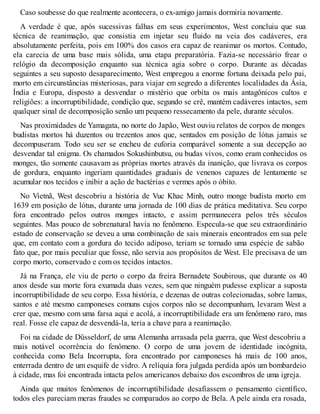 Caso soubesse do que realmente acontecera, o ex-amigo jamais dormiria novamente. 
A verdade é que, após sucessivas falhas em seus experimentos, West concluiu que sua 
técnica de reanimação, que consistia em injetar seu fluido na veia dos cadáveres, era 
absolutamente perfeita, pois em 100% dos casos era capaz de reanimar os mortos. Contudo, 
ela carecia de uma base mais sólida, uma etapa preparatória. Fazia-se necessário frear o 
relógio da decomposição enquanto sua técnica agia sobre o corpo. Durante as décadas 
seguintes a seu suposto desaparecimento, West empregou a enorme fortuna deixada pelo pai, 
morto em circunstâncias misteriosas, para viajar em segredo a diferentes localidades da Ásia, 
Índia e Europa, disposto a desvendar o mistério que orbita os mais antagônicos cultos e 
religiões: a incorruptibilidade, condição que, segundo se crê, mantém cadáveres intactos, sem 
qualquer sinal de decomposição senão um pequeno ressecamento da pele, durante séculos. 
Nas proximidades de Yamagata, no norte do Japão, West ouviu relatos de corpos de monges 
budistas mortos há duzentos ou trezentos anos que, sentados em posição de lótus jamais se 
decompuseram. Todo seu ser se encheu de euforia comparável somente a sua decepção ao 
desvendar tal enigma. Os chamados Sokushinbutsu, ou budas vivos, como eram conhecidos os 
monges, tão somente causavam as próprias mortes através da inanição, que livrava os corpos 
de gordura, enquanto ingeriam quantidades graduais de venenos capazes de lentamente se 
acumular nos tecidos e inibir a ação de bactérias e vermes após o óbito. 
No Vietnã, West descobriu a história de Vuc Khac Minh, outro monge budista morto em 
1639 em posição de lótus, durante uma jornada de 100 dias de prática meditativa. Seu corpo 
fora encontrado pelos outros monges intacto, e assim permanecera pelos três séculos 
seguintes. Mas pouco de sobrenatural havia no fenômeno. Especula-se que seu extraordinário 
estado de conservação se deveu a uma combinação de sais minerais encontrados em sua pele 
que, em contato com a gordura do tecido adiposo, teriam se tornado uma espécie de sabão 
fato que, por mais peculiar que fosse, não servia aos propósitos de West. Ele precisava de um 
corpo morto, conservado e com os tecidos intactos. 
Já na França, ele viu de perto o corpo da freira Bernadete Soubirous, que durante os 40 
anos desde sua morte fora exumada duas vezes, sem que ninguém pudesse explicar a suposta 
incorruptibilidade de seu corpo. Essa história, e dezenas de outras colecionadas, sobre lamas, 
santos e até mesmo camponeses comuns cujos corpos não se decompunham, levaram West a 
crer que, mesmo com uma farsa aqui e acolá, a incorruptibilidade era um fenômeno raro, mas 
real. Fosse ele capaz de desvendá-la, teria a chave para a reanimação. 
Foi na cidade de Düsseldorf, de uma Alemanha arrasada pela guerra, que West descobriu a 
mais notável ocorrência do fenômeno. O corpo de uma jovem de identidade incógnita, 
conhecida como Bela Incorrupta, fora encontrado por camponeses há mais de 100 anos, 
enterrada dentro de um esquife de vidro. A relíquia fora julgada perdida após um bombardeio 
à cidade, mas foi encontrada intacta pelos americanos debaixo dos escombros de uma igreja. 
Ainda que muitos fenômenos de incorruptibilidade desafiassem o pensamento científico, 
todos eles pareciam meras fraudes se comparados ao corpo de Bela. A pele ainda era rosada, 
 