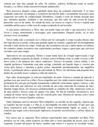 coberta por uma fina camada de sebo. Os cabelos, sedosos, brilhavam como se recém-lavados, 
e os lábios ainda estavam levemente umedecidos. 
West precisava daquele corpo, guardado numa base de ocupação americana. E os anos 
roubando cadáveres em morgues e cemitérios haviam lhe dado o treinamento necessário para 
orquestrar um roubo de complexidade filarmônica. Usando o resto da fortuna deixada pelo 
pai, subornou guardas, soldados e um assassino, que deu cabo de uma jovem de traços 
parecidos com os da morta. Na calada da noite, ele trocou os corpos e levou o esquife num 
caminhão militar para a velha casa de campo comprada de um lavrador. 
A casa pouco interessava a West, mas seu porão largo era tudo o que precisava. Lá ele 
levou o corpo, determinado a prosseguir seus experimentos. Daquele porão, ou os dois 
sairiam vivos, ou nenhum. 
Talvez tenha sido a excitação ou o esforço por ter carregado o corpo escadas abaixo, mas 
tão logo desceu ao porão, sentiu uma pontada aguda no coração, seguida por um formigamento 
em todo o lado direito do corpo. Ainda que não acreditasse em céu e muito menos em inferno, 
do contrário jamais executaria seus experimentos profanos, rogou a quem quer que estivesse 
ouvindo-o por mais tempo. 
Apressou-se em sua pesquisa. Deitou o corpo numa mesa de cirurgia improvisada e logo 
puxou a pálpebra esquerda da finada. A córnea estava brilhante como se ainda vivesse, e não 
turva como é da natureza dos outros cadáveres. Tocou-a levemente, estava úmida, e em 
seguida perfurou-a lentamente com uma seringa, extraindo um líquido negro e viscoso que 
vazou pelo buraco e murchou o globo ocular, maculando permanentemente sua magnífica 
feição. A perfuração abriu o apetite da curiosidade de West e ele introduziu uma pequena faca 
dentro da cavidade óssea e cutucou o olho até extraí-lo. 
Suas mãos desprotegidas já estavam manchadas de preto. Esticou a camada de músculo e 
gordura rosa que envolvia o olho e ficou estupefato por eles ainda estarem úmidos. Uma nova 
perfuração fez com que um líquido transparente conhecido como humor aquoso vazasse, e não 
havia nada nele que indicasse ter sido extraído de um corpo enterrado há centenas de anos. 
Durante longas horas, ele dissecou cuidadosamente as camadas do olho, numerosas como as 
de uma cebola e frescas como ele jamais vira antes. No fim do trabalho, inconclusivo, teve 
vontade de extrair novos órgãos, mas foi vencido pelo sono. Dormiu ali mesmo, com o rosto 
deitado sob os viscosos líquidos oculares. 
Outro fenômeno incrível deixaria West estupefato: ao acordar no dia seguinte, reparou que 
os líquidos haviam secado e o olho já se decompunha em ritmo acelerado. O que quer que 
fosse responsável pela incorruptibilidade estava intrinsecamente ligado ao corpo, e ele 
concluiu que seguir com a dissecação implicaria em perder seu belíssimo e valioso objeto de 
estudos. 
Nos meses que se seguiram, West realizou experimentos mais comedidos em Bela. Pela 
primeira vez na vida, sentiu remorso, ao olhar para o rosto maculado da jovem, sem o olho 
esquerdo. Usando um pouco de barro, moldou uma esfera e a inseriu na cavidade ocular, 
 