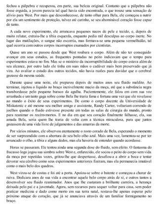 fechou a pálpebra e recuperou, em parte, sua beleza original. Contanto que a pálpebra não 
fosse erguida, a jovem parecia tal qual havia sido encontrada, o que trouxe uma sensação de 
alívio para West. Por mais que desconhecesse, de tanto olhar para Bela, ele começou a nutrir 
por ela um sentimento de proteção, talvez até carinho, se seu abominável coração fosse capaz 
de tanto. 
A cada novo experimento, ele arrancava pequenos nacos de pele e tecido, e, depois de 
muito relutar, extraiu-lhe a tíbia esquerda, enquanto pedia mil desculpas ao corpo inerte. No 
lugar das mutilações, o sangue não escorria, mas formava-se uma pequena vermelhidão, tal 
qual ocorria com outros corpos incorruptos exumados por cientistas. 
Quase um ano se passou desde que West roubara o corpo. Além de não ter conseguido 
avançar em seus estudos, as frequentes pontadas no peito indicavam que o tempo para 
experimentos estava no fim. Mas se o mistério da incorruptibilidade do corpo estava além de 
seu alcance, por outro lado ele tinha em suas mãos o cadáver mais bem preservado que já 
vira. Ao avaliar o estado dos outros tecidos, não havia razões para duvidar que o cerebral 
gozasse da mesma saúde. 
Durante quase uma noite, ele preparou depois de muitos anos seu fluido maldito. Ao 
terminar, injetou o líquido no braço incrivelmente macio da moça, até que a substância negra 
transbordasse pelo pequeno buraco da agulha. Pacientemente, ele falou em com sua voz 
arranhada e um tanto gaga sobre como Bela lhe traria fama e fortuna uma vez que ele revelasse 
ao mundo o êxito de seus experimentos. De como o corpo docente da Universidade de 
Miskatonic e até mesmo seu melhor amigo e assistente, Randy Carter, voltariam correndo de 
joelhos quando o fluido estivesse presente em todas as salas de cirurgia do mundo, pronto 
para reanimar os recém-mortos. E no dia em que seu coração finalmente falhasse, ela, sua 
amada Bela, seria quem lhe traria de volta com a técnica miraculosa, para que juntos 
gozassem de uma vida livre de julgamentos e das amarras da morte. 
Por vários minutos, ele observou atentamente o rosto corado de Bela, esperando o momento 
de ser surpreendido com a abertura de seu belo olho azul. Mais uma vez, lamentou-se por ter 
arrancado o olho, a tíbia e alguns dedos, mas ela haveria de entender quando acordasse. 
Horas se passaram. Ele tentou ainda uma segunda dose do fluido, sem efeito. O fantasma do 
fracasso logo jogou sua sombra sobre West e, enfurecido, ele socou o peito do corpo sem vida 
da moça por repetidas vezes, gritou-lhe que despertasse, desafiou-a a abrir a boca e tentar 
devorar seu cérebro como seus experimentos anteriores fizeram, mas ela permanecia imutável 
como o mais belo dos quadros. 
West virou-se de costas e foi até a porta. Apoiou-se sobre o batente e começou a chorar de 
raiva. Dedicara anos de sua vida a encontrar aquele belo corpo atrás de si, e outros tantos a 
desenvolver seu fluido reanimador. Anos que lhe custaram a brilhante carreira, a herança 
deixada pelo pai e a juventude. Agora, sem recursos para sequer voltar para casa, sem poder 
praticar medicina e dado como morto em sua terra natal, restava-lhe apenas esperar pelo 
próximo ataque do coração, que já se anunciava através de um familiar formigamento no 
braço. 
 