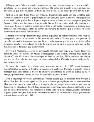 Voltou-se para Bela e tocou-lhe suavemente o rosto. Aproximou-se e, em seu ouvido, 
agradeceu-lhe pela ajuda em seus experimentos. Ele sabia que a morte se aproximava, mas 
disse que, já que não conseguira lhe trazer de volta à vida, ele ao menos poderia dar-lhe algo. 
Vestiu-a com seus belos trajes de princesa. Escreveu uma carta, em que detalhou com 
riqueza de detalhes a autópsia parcial realizada no olho, nos dedos e na tíbia, sem especificar 
a real razão pela qual o fizera. Esperava que o corpo pudesse ser estudado pelas gerações 
futuras e deixou seu laboratório improvisado. Numa delegacia da cidade, ele confessou o 
roubo que deixara o exército americano e toda a Alemanha boquiaberta, e indicou com 
precisão sua localização, antes de sofrer um derrame fulminante que o deixou em coma 
durante seus derradeiros dezoito meses. 
A reaparição do corpo incorrupto logo ganhou as páginas de jornais do mundo todo e ele foi 
transportado para universidades e laboratórios por toda a Europa para averiguação. À 
exceção das mutilações promovidas por West, e mais algumas que vieram a ser feitas pelos 
cientistas, aquele era o cadáver perfeito de uma jovem de vinte e poucos anos, em melhor 
estado do que o de muitas que ainda viviam. 
De volta à Alemanha, o corpo foi novamente colocado num esquife de vidro, desta vez, 
blindado, para ser exibido no Museu Gemäldegalerie, em Berlim. Durante todo resto do 
século XX, ele foi visitado diariamente por milhões de cristãos, fiéis e curiosos, que diziam 
que seu simples vislumbre era capaz de curar enfermidades. Contudo, inexiste qualquer fato 
que comprove a tese. 
O corpo foi novamente roubado misteriosamente no ano de 1982, numa sequência 
cinematográfica de crimes e fraudes executados com perfeição. Contudo, o esquife voltou a 
aparecer dois anos depois, a bordo de um navio abandonado na costa da cidade de Nice, 
França, aparentemente intacto, de onde foi devolvido ao povo alemão. 
Com a segurança reforçada, comparável somente àquela que foi montada para proteger a 
Mona Lisa, Bela Incorrupta agora recebe seus visitantes protegida por um pequeno exército. 
Mas, ao olhar para o rosto sedoso e tranquilo da jovem que atravessou séculos sem se 
decompor, os fiéis cheios de pedidos e esperanças sequer imaginam a horripilante história por 
trás do caixão transparente. Não sabem que a pobre Bela ouve suas preces, escuta e sente tudo 
o que se passa consigo e a sua volta, incapaz de se mover ou se fazer ouvir desde que mordera 
uma maçã envenenada, em 1598. 
 