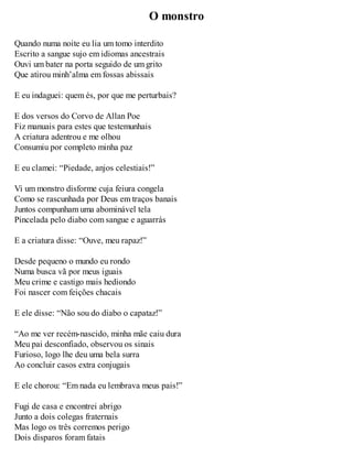 O monstro 
Quando numa noite eu lia um tomo interdito 
Escrito a sangue sujo em idiomas ancestrais 
Ouvi um bater na porta seguido de um grito 
Que atirou minh’alma em fossas abissais 
E eu indaguei: quem és, por que me perturbais? 
E dos versos do Corvo de Allan Poe 
Fiz manuais para estes que testemunhais 
A criatura adentrou e me olhou 
Consumiu por completo minha paz 
E eu clamei: “Piedade, anjos celestiais!” 
Vi um monstro disforme cuja feiura congela 
Como se rascunhada por Deus em traços banais 
Juntos compunham uma abominável tela 
Pincelada pelo diabo com sangue e aguarrás 
E a criatura disse: “Ouve, meu rapaz!” 
Desde pequeno o mundo eu rondo 
Numa busca vã por meus iguais 
Meu crime e castigo mais hediondo 
Foi nascer com feições chacais 
E ele disse: “Não sou do diabo o capataz!” 
“Ao me ver recém-nascido, minha mãe caiu dura 
Meu pai desconfiado, observou os sinais 
Furioso, logo lhe deu uma bela surra 
Ao concluir casos extra conjugais 
E ele chorou: “Em nada eu lembrava meus pais!” 
Fugi de casa e encontrei abrigo 
Junto a dois colegas fraternais 
Mas logo os três corremos perigo 
Dois disparos foram fatais 
 