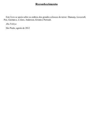 Reconhecimento 
Este livro se apoia sobre os ombros dos grandes colossos do terror: Dunsany, Lovecraft, 
Poe, Gaiman e, é claro, Andersen, Grimm e Perrault. 
Abu Fobiya 
São Paulo, agosto de 2012 
 