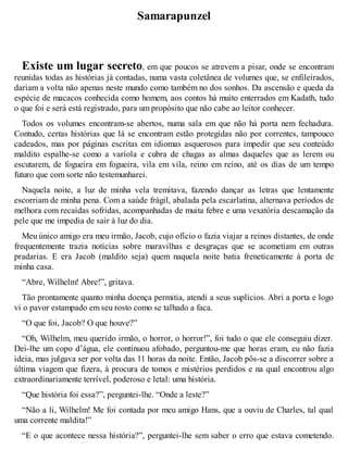 Samarapunzel 
Existe um lugar secreto, em que poucos se atrevem a pisar, onde se encontram 
reunidas todas as histórias já contadas, numa vasta coletânea de volumes que, se enfileirados, 
dariam a volta não apenas neste mundo como também no dos sonhos. Da ascensão e queda da 
espécie de macacos conhecida como homem, aos contos há muito enterrados em Kadath, tudo 
o que foi e será está registrado, para um propósito que não cabe ao leitor conhecer. 
Todos os volumes encontram-se abertos, numa sala em que não há porta nem fechadura. 
Contudo, certas histórias que lá se encontram estão protegidas não por correntes, tampouco 
cadeados, mas por páginas escritas em idiomas asquerosos para impedir que seu conteúdo 
maldito espalhe-se como a varíola e cubra de chagas as almas daqueles que as lerem ou 
escutarem, de fogueira em fogueira, vila em vila, reino em reino, até os dias de um tempo 
futuro que com sorte não testemunharei. 
Naquela noite, a luz de minha vela tremitava, fazendo dançar as letras que lentamente 
escorriam de minha pena. Com a saúde frágil, abalada pela escarlatina, alternava períodos de 
melhora com recaídas sofridas, acompanhadas de muita febre e uma vexatória descamação da 
pele que me impedia de sair à luz do dia. 
Meu único amigo era meu irmão, Jacob, cujo ofício o fazia viajar a reinos distantes, de onde 
frequentemente trazia notícias sobre maravilhas e desgraças que se acometiam em outras 
pradarias. E era Jacob (maldito seja) quem naquela noite batia freneticamente à porta de 
minha casa. 
“Abre, Wilhelm! Abre!”, gritava. 
Tão prontamente quanto minha doença permitia, atendi a seus suplícios. Abri a porta e logo 
vi o pavor estampado em seu rosto como se talhado a faca. 
“O que foi, Jacob? O que houve?” 
“Oh, Wilhelm, meu querido irmão, o horror, o horror!”, foi tudo o que ele conseguiu dizer. 
Dei-lhe um copo d’água, ele continuou afobado, perguntou-me que horas eram, eu não fazia 
ideia, mas julgava ser por volta das 11 horas da noite. Então, Jacob pôs-se a discorrer sobre a 
última viagem que fizera, à procura de tomos e mistérios perdidos e na qual encontrou algo 
extraordinariamente terrível, poderoso e letal: uma história. 
“Que história foi essa?”, perguntei-lhe. “Onde a leste?” 
“Não a li, Wilhelm! Me foi contada por meu amigo Hans, que a ouviu de Charles, tal qual 
uma corrente maldita!” 
“E o que acontece nessa história?”, perguntei-lhe sem saber o erro que estava cometendo. 
 