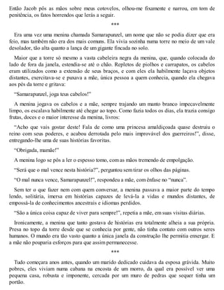 Então Jacob pôs as mãos sobre meus cotovelos, olhou-me fixamente e narrou, em tom de 
penitência, os fatos horrendos que lerás a seguir. 
*** 
Era uma vez uma menina chamada Samarapunzel, um nome que não se podia dizer que era 
feio, mas também não era dos mais comuns. Ela vivia sozinha numa torre no meio de um vale 
desolador, tão alta quanto a lança de um gigante fincada no solo. 
Maior que a torre só mesmo a vasta cabeleira negra da menina, que, quando colocada do 
lado de fora da janela, estendia-se até o chão. Repletos de piolhos e carrapatos, os cabelos 
eram utilizados como a extensão de seus braços, e com eles ela habilmente laçava objetos 
distantes, exercitava-se e puxava a mãe, única pessoa a quem conhecia, quando ela chegava 
aos pés da torre e gritava: 
“Samarapunzel, joga teus cabelos!” 
A menina jogava os cabelos e a mãe, sempre trajando um manto branco impecavelmente 
limpo, os escalava habilmente até chegar ao topo. Como fazia todos os dias, ela trazia consigo 
frutas, doces e o maior interesse da menina, livros: 
“Acho que vais gostar deste! Fala de como uma princesa amaldiçoada quase destruiu o 
reino com seus poderes, e acabou derrotada pelo mais improvável dos guerreiros!”, disse, 
entregando-lhe uma de suas histórias favoritas. 
“Obrigada, mamãe!” 
A menina logo se pôs a ler o espesso tomo, com as mãos tremendo de empolgação. 
“Será que o mal vence nesta história?”, perguntou sem tirar os olhos das páginas. 
“O mal nunca vence, Samarapunzel!”, respondeu a mãe, com ênfase no “nunca”. 
Sem ter o que fazer nem com quem conversar, a menina passava a maior parte do tempo 
lendo, solitária, imersa em histórias capazes de levá-la a vidas e mundos distantes, de 
empossá-la de conhecimentos ancestrais e idiomas perdidos. 
“São a única coisa capaz de viver para sempre!”, repetia a mãe, em suas visitas diárias. 
Ironicamente, a menina que tanto gostava de histórias era totalmente alheia a sua própria. 
Presa no topo da torre desde que se conhecia por gente, não tinha contato com outros seres 
humanos. O mundo era tão vasto quanto a única janela da construção lhe permitia enxergar. E 
a mãe não pouparia esforços para que assim permanecesse. 
*** 
Tudo começara anos antes, quando um marido dedicado cuidava da esposa grávida. Muito 
pobres, eles viviam numa cabana na encosta de um morro, da qual era possível ver uma 
pequena casa, robusta e imponente, cercada por um muro de pedras que sequer tinha um 
portão. 
 