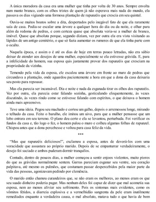A única moradora da casa era uma mulher que tinha por volta de 30 anos. Sempre envolta 
num manto branco, com os olhos tristes de quem já não esperava mais nada do mundo, ela 
passava os dias vigiando uma formosa plantação de rapunzéis que crescia em seu quintal. 
Ouvia-se muitos boatos sobre a dita, despertados pelo inegável fato de que ela raramente 
saía de casa. Podia-se escalar uma árvore a qualquer hora do dia ou da noite, e olhar para 
além da redoma de pedras, e com certeza quase que absoluta veria-se a mulher de branco, 
imóvel. Quase que absoluta porque, segundo diziam, vez por outra ela era vista visitando as 
lápides de um antigo cemitério, o que só fazia aumentar os rumores de que ela tinha parte com 
o oculto. 
Naquela época, e assim o é até os dias de hoje em terras pouco letradas, não era sábio 
deixar de atender aos desejos de uma mulher, especialmente se ela estivesse grávida. E, para 
a infelicidade do homem, sua esposa quis justamente provar dos rapunzéis que cresciam na 
propriedade da vizinha. 
Temendo pela vida da esposa, ele escalou uma árvore em frente ao muro de pedras que 
circundava a plantação, onde aguardou pacientemente a hora em que a dona da casa deixaria 
seu posto para repousar. 
Mas ela parecia ser incansável. Dia e noite e nada da esganada tirar os olhos dos rapunzéis. 
Vez por outra, ela parecia estar falando sozinha, gesticulando eloquentemente, às vezes 
discutindo, às vezes rindo como se estivesse falando com espíritos, o que deixava o homem 
ainda mais apreensivo. 
Teve uma ideia. Pegou seu machado e cortou um galho, depois o arremessou longe, mirando 
o telhado da casa. Feito o barulho, ele imitou um uivo, para que a mulher pensasse que um 
lobo entrara em seu terreno. O plano deu certo e ela se levantou, perturbada. Foi verificar os 
fundos da casa e, tão logo o fez, o homem pulou o muro e colheu algumas folhas de rapunzel. 
Chispou antes que a dona percebesse e voltou para casa feliz da vida. 
*** 
“Mas que rapunzéis deliciosos!”, exclamou a esposa, antes de devorá-los com uma 
voracidade que assustara ao próprio marido. Depois de se empanturrar verdadeiramente, o 
desejo foi saciado e ambos puderam dormir tranquilos. 
Contudo, dentro de poucos dias, a mulher começou a sentir enjoos violentos, muito piores 
do que as grávidas normalmente sentem. Garras pareciam esganar seu ventre, seu coração 
palpitava, até mesmo os pulmões, que costumam passar despercebidos pela maior parte da 
vida das pessoas, agonizavam pedindo por clemência. 
O marido então chamou curandeiros que, se não eram os melhores, ao menos eram os que 
seu suado dinheiro poderia pagar. Mas nenhum deles foi capaz de dizer que mal acometia sua 
esposa, nem ao menos aliviar seu sofrimento. Pois os sintomas mais evidentes, como os 
vômitos fétidos, a diarreia explosiva e a vermelhidão sangrenta da pele eram inutilmente 
remediados enquanto a verdadeira causa, o mal absoluto, matava tudo o que havia de bom 
 