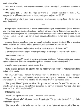 dentro da mulher. 
“Isso não é doença!”, arriscou um curandeiro. “Isso é maldição!”, completou, tomando o 
rumo de casa. 
“Maldição? Então... então foi culpa da bruxa de branco!”, concluiu o marido. “A 
desgraçada amaldiçoou o rapunzel só para que ninguém pudesse comê-lo!” 
Desenganado, crente de que perderia a esposa e o filho, pegou seu machado e foi ter com a 
dona da plantação. 
*** 
Pela primeira vez em décadas, a mulher de branco viu algum movimento no quadro imutável 
que observava todos os dias. A ponta do machado brilhou por cima do muro e em seguida, as 
mãos do homem surgiram, até que despontaram sua cabeça e seus ombros. Desajeitado, ele se 
virou e jogou o peso do corpo para o outro lado, caindo sobre as costas, com o machado em 
mãos. 
Alerta, a dona da casa logo pegou um punhal prateado e encarou o intruso. Ele se assustou 
com a agilidade incomum da mulher, pôs-se de pé e agarrou firmemente a arma: 
“Bruxa, bruxa, bruxa maldita e desgraçada, o que fizeste com minha esposa?” 
A mulher já calculava o ângulo correto para atingir o estômago do invasor com o punhal. 
“Do que estás falando?” 
“Ela está morrendo!”, berrou o homem, em tom de confissão. “Minha esposa, que carrega 
em seu ventre meu filho, está morrendo depois de comer do teu maldito rapunzel!” 
A mulher então gelou, descrente do que ouvira: 
“Estás dizendo que deste do rapunzel para tua mulher grávida comer?”. Pronunciou a última 
palavra já gritando. 
“Si-sim...”, balbuciou o homem. “Estavam tão viçosos e belos que ela não pôde conter seus 
desejos! Ela não teve culpa! Não sabes que não se pode ignorar os desejos de uma grávida? 
Não sabes?”. Ele apontou para o lado e ela finalmente deu falta de algumas folhas. 
“Teu grande idiota!” gritou a mulher. “Tu que não sabes o que fizestes! Tua esposa e o 
mundo correm um grande perigo! Para que achas que servem os muros? Para que achas que 
passo o dia a vigiar esta plantação?” 
O homem se calou. 
“Idiota”, ela repetiu por três vezes. “Colocaste tudo a perder!” 
“Mas eu não entendo!”. O pobre estava desnorteado. “Do que estás falando? O que farás 
com minha esposa?” 
“Teu grande tolo, eu não tenho o menor interesse em tua esposa, ou na morte dela! Por que 
 