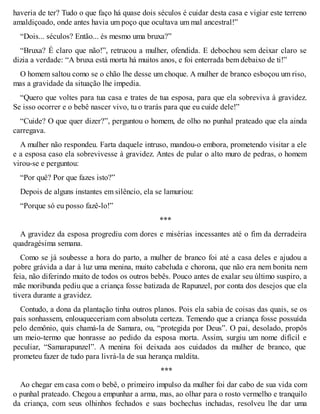 haveria de ter? Tudo o que faço há quase dois séculos é cuidar desta casa e vigiar este terreno 
amaldiçoado, onde antes havia um poço que ocultava um mal ancestral!” 
“Dois... séculos? Então... és mesmo uma bruxa?” 
“Bruxa? É claro que não!”, retrucou a mulher, ofendida. E debochou sem deixar claro se 
dizia a verdade: “A bruxa está morta há muitos anos, e foi enterrada bem debaixo de ti!” 
O homem saltou como se o chão lhe desse um choque. A mulher de branco esboçou um riso, 
mas a gravidade da situação lhe impedia. 
“Quero que voltes para tua casa e trates de tua esposa, para que ela sobreviva à gravidez. 
Se isso ocorrer e o bebê nascer vivo, tu o trarás para que eu cuide dele!” 
“Cuide? O que quer dizer?”, perguntou o homem, de olho no punhal prateado que ela ainda 
carregava. 
A mulher não respondeu. Farta daquele intruso, mandou-o embora, prometendo visitar a ele 
e a esposa caso ela sobrevivesse à gravidez. Antes de pular o alto muro de pedras, o homem 
virou-se e perguntou: 
“Por quê? Por que fazes isto?” 
Depois de alguns instantes em silêncio, ela se lamuriou: 
“Porque só eu posso fazê-lo!” 
*** 
A gravidez da esposa progrediu com dores e misérias incessantes até o fim da derradeira 
quadragésima semana. 
Como se já soubesse a hora do parto, a mulher de branco foi até a casa deles e ajudou a 
pobre grávida a dar à luz uma menina, muito cabeluda e chorona, que não era nem bonita nem 
feia, não diferindo muito de todos os outros bebês. Pouco antes de exalar seu último suspiro, a 
mãe moribunda pediu que a criança fosse batizada de Rapunzel, por conta dos desejos que ela 
tivera durante a gravidez. 
Contudo, a dona da plantação tinha outros planos. Pois ela sabia de coisas das quais, se os 
pais sonhassem, enlouqueceriam com absoluta certeza. Temendo que a criança fosse possuída 
pelo demônio, quis chamá-la de Samara, ou, “protegida por Deus”. O pai, desolado, propôs 
um meio-termo que honrasse ao pedido da esposa morta. Assim, surgiu um nome difícil e 
peculiar, “Samarapunzel”. A menina foi deixada aos cuidados da mulher de branco, que 
prometeu fazer de tudo para livrá-la de sua herança maldita. 
*** 
Ao chegar em casa com o bebê, o primeiro impulso da mulher foi dar cabo de sua vida com 
o punhal prateado. Chegou a empunhar a arma, mas, ao olhar para o rosto vermelho e tranquilo 
da criança, com seus olhinhos fechados e suas bochechas inchadas, resolveu lhe dar uma 
 