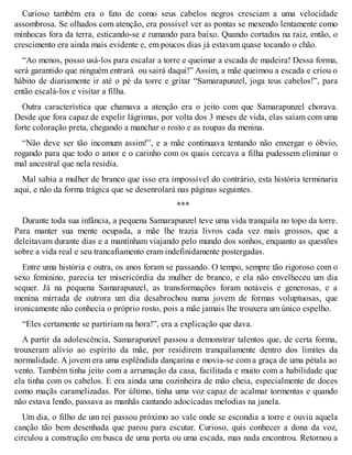 Curioso também era o fato de como seus cabelos negros cresciam a uma velocidade 
assombrosa. Se olhados com atenção, era possível ver as pontas se mexendo lentamente como 
minhocas fora da terra, esticando-se e rumando para baixo. Quando cortados na raiz, então, o 
crescimento era ainda mais evidente e, em poucos dias já estavam quase tocando o chão. 
“Ao menos, posso usá-los para escalar a torre e queimar a escada de madeira! Dessa forma, 
será garantido que ninguém entrará ou sairá daqui!” Assim, a mãe queimou a escada e criou o 
hábito de diariamente ir até o pé da torre e gritar “Samarapunzel, joga teus cabelos!”, para 
então escalá-los e visitar a filha. 
Outra característica que chamava a atenção era o jeito com que Samarapunzel chorava. 
Desde que fora capaz de expelir lágrimas, por volta dos 3 meses de vida, elas saíam com uma 
forte coloração preta, chegando a manchar o rosto e as roupas da menina. 
“Não deve ser tão incomum assim!”, e a mãe continuava tentando não enxergar o óbvio, 
rogando para que todo o amor e o carinho com os quais cercava a filha pudessem eliminar o 
mal ancestral que nela residia. 
Mal sabia a mulher de branco que isso era impossível do contrário, esta história terminaria 
aqui, e não da forma trágica que se desenrolará nas páginas seguintes. 
*** 
Durante toda sua infância, a pequena Samarapunzel teve uma vida tranquila no topo da torre. 
Para manter sua mente ocupada, a mãe lhe trazia livros cada vez mais grossos, que a 
deleitavam durante dias e a mantinham viajando pelo mundo dos sonhos, enquanto as questões 
sobre a vida real e seu trancafiamento eram indefinidamente postergadas. 
Entre uma história e outra, os anos foram se passando. O tempo, sempre tão rigoroso com o 
sexo feminino, parecia ter misericórdia da mulher de branco, e ela não envelheceu um dia 
sequer. Já na pequena Samarapunzel, as transformações foram notáveis e generosas, e a 
menina mirrada de outrora um dia desabrochou numa jovem de formas voluptuosas, que 
ironicamente não conhecia o próprio rosto, pois a mãe jamais lhe trouxera um único espelho. 
“Eles certamente se partiriam na hora!”, era a explicação que dava. 
A partir da adolescência, Samarapunzel passou a demonstrar talentos que, de certa forma, 
trouxeram alívio ao espírito da mãe, por residirem tranquilamente dentro dos limites da 
normalidade. A jovem era uma esplêndida dançarina e movia-se com a graça de uma pétala ao 
vento. Também tinha jeito com a arrumação da casa, facilitada e muito com a habilidade que 
ela tinha com os cabelos. E era ainda uma cozinheira de mão cheia, especialmente de doces 
como maçãs caramelizadas. Por último, tinha uma voz capaz de acalmar tormentas e quando 
não estava lendo, passava as manhãs cantando adocicadas melodias na janela. 
Um dia, o filho de um rei passou próximo ao vale onde se escondia a torre e ouviu aquela 
canção tão bem desenhada que parou para escutar. Curioso, quis conhecer a dona da voz, 
circulou a construção em busca de uma porta ou uma escada, mas nada encontrou. Retornou a 
 