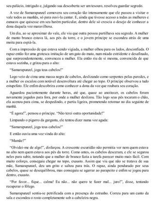 seu palácio, intrigado e, julgando sua descoberta ser um tesouro, resolveu guardar segredo. 
A voz de Samarapunzel comovera seu coração tão intensamente que ele passou a visitar o 
vale todos as manhãs, só para ouvi-la cantar. E, ainda que tivesse acesso a todas as mulheres e 
eunucos que quisesse em seu harém particular, dentro dele só crescia o desejo de conhecer a 
dona daquela voz maravilhosa. 
Um dia, ao se aproximar do vale, ele viu que outra pessoa partilhava seu segredo. A mulher 
de manto branco estava lá, aos pés da torre, e o jovem príncipe se escondeu atrás de uma 
moita para espiá-la. 
Com a impressão de que estava sendo vigiada, a mulher olhou para os lados, desconfiada. O 
rapaz então fez uma grotesca imitação de um gato do mato, num miado estridente e desafinado, 
que surpreendentemente, convenceu a mulher. Ela então riu de si mesma, convencida de que 
estava sozinha, e gritou para o alto: 
“Samarapunzel, joga teus cabelos!” 
Logo veio de cima uma massa negra de cabelos, deslizando como serpentes pelas paredes, e 
a mulher os escalou com notável desenvoltura até chegar ao topo. O príncipe observou a tudo 
estupefato. Ele enfim descobrira como conhecer a dona da voz que roubara seu coração. 
Aguardou pacientemente durante horas, até que, quase ao anoitecer, os cabelos foram 
novamente jogados para fora, por onde a mulher deslizou. Tão logo seus pés tocaram o chão, 
ela acenou para cima, se despedindo, e partiu ligeira, prometendo retornar no dia seguinte de 
manhã. 
“É agora!”, pensou o príncipe. “Não terei outra oportunidade!” 
Limpando o pigarro da garganta, ele tentou dizer numa voz aguda: 
“Samarapunzel, joga teus cabelos!” 
E então ouviu uma voz vinda do alto: 
“Mamãe?” 
“Olvidei-me de algo!”, disfarçou. A crescente escuridão não permitia ver nem quem estava 
no alto nem quem estava aos pés da torre. Como antes, os cabelos desceram, e ele se segurou 
neles para subir, notando que a mulher de branco fazia a tarefa parecer muito mais fácil. Com 
muito esforço, conseguiu chegar no topo, exausto. Assim que viu que não se tratava de sua 
mãe, Samarapunzel, deu um grito e saltou para trás. O rapaz, ainda pendurado por seus 
cabelos, quase se desequilibrou, mas conseguiu se agarrar ao parapeito e enfim se jogou para 
dentro, exausto. 
“Por favor... fique... calma! Eu não... não quero te fazer mal... juro!”, disse, tentando 
recuperar o fôlego. 
Samarapunzel sentiu-se petrificada com a presença do estranho. Correu para um canto da 
sala e escondeu o rosto completamente sob a cabeleira negra. 
 