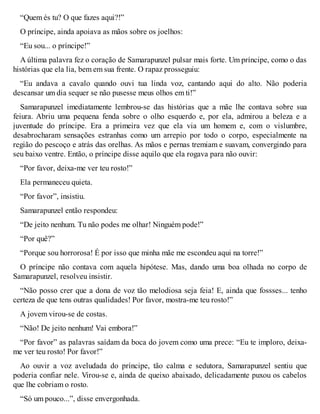 “Quem és tu? O que fazes aqui?!” 
O príncipe, ainda apoiava as mãos sobre os joelhos: 
“Eu sou... o príncipe!” 
A última palavra fez o coração de Samarapunzel pulsar mais forte. Um príncipe, como o das 
histórias que ela lia, bem em sua frente. O rapaz prosseguiu: 
“Eu andava a cavalo quando ouvi tua linda voz, cantando aqui do alto. Não poderia 
descansar um dia sequer se não pusesse meus olhos em ti!” 
Samarapunzel imediatamente lembrou-se das histórias que a mãe lhe contava sobre sua 
feiura. Abriu uma pequena fenda sobre o olho esquerdo e, por ela, admirou a beleza e a 
juventude do príncipe. Era a primeira vez que ela via um homem e, com o vislumbre, 
desabrocharam sensações estranhas como um arrepio por todo o corpo, especialmente na 
região do pescoço e atrás das orelhas. As mãos e pernas tremiam e suavam, convergindo para 
seu baixo ventre. Então, o príncipe disse aquilo que ela rogava para não ouvir: 
“Por favor, deixa-me ver teu rosto!” 
Ela permaneceu quieta. 
“Por favor”, insistiu. 
Samarapunzel então respondeu: 
“De jeito nenhum. Tu não podes me olhar! Ninguém pode!” 
“Por quê?” 
“Porque sou horrorosa! É por isso que minha mãe me escondeu aqui na torre!” 
O príncipe não contava com aquela hipótese. Mas, dando uma boa olhada no corpo de 
Samarapunzel, resolveu insistir. 
“Não posso crer que a dona de voz tão melodiosa seja feia! E, ainda que fossses... tenho 
certeza de que tens outras qualidades! Por favor, mostra-me teu rosto!” 
A jovem virou-se de costas. 
“Não! De jeito nenhum! Vai embora!” 
“Por favor” as palavras saídam da boca do jovem como uma prece: “Eu te imploro, deixa-me 
ver teu rosto! Por favor!” 
Ao ouvir a voz aveludada do príncipe, tão calma e sedutora, Samarapunzel sentiu que 
poderia confiar nele. Virou-se e, ainda de queixo abaixado, delicadamente puxou os cabelos 
que lhe cobriam o rosto. 
“Só um pouco...”, disse envergonhada. 
 