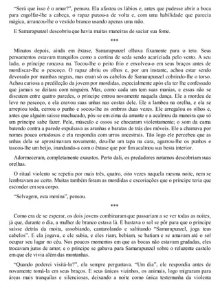 “Será que isso é o amor?”, pensou. Ela afastou os lábios e, antes que pudesse abrir a boca 
para engolfar-lhe a cabeça, o rapaz puxou-a de volta e, com uma habilidade que parecia 
mágica, arrancou-lhe o vestido branco usando apenas uma mão. 
E Samarapunzel descobriu que havia muitas maneiras de saciar sua fome. 
*** 
Minutos depois, ainda em êxtase, Samarapunzel olhava fixamente para o teto. Seus 
pensamentos estavam tranquilos como a cortina de seda sendo acariciada pelo vento. A seu 
lado, o príncipe roncava nu. Tocou-lhe o peito frio e envolveu-o em seus braços antes de 
mordiscar-lhe o pescoço. O rapaz abriu os olhos e, por um instante, achou estar sendo 
devorado por mambas negras, mas eram só os cabelos de Samarapunzel cobrindo-lhe o torso. 
Achou curiosa a predileção da jovem por mordidas, especialmente após ela ter lhe confessado 
que jamais se deitara com ninguém. Mas, como cada um tem suas manias, e essas não se 
discutem entre quatro paredes, o príncipe entrou novamente naquela dança. Ele a mordeu de 
leve no pescoço, e ela cravou suas unhas nas costas dele. Ele a lambeu na orelha, e ela se 
arrepiou toda, cerrou o punho e socou-lhe os ombros duas vezes. Ele arregalou os olhos e, 
antes que alguém saísse machucado, pôs-se em cima da amante e a acalmou da maneira que só 
um príncipe sabe fazer. Pele, músculo e ossos se chocaram violentamente; o som da cama 
batendo contra a parede expulsava as aranhas e baratas de trás dos móveis. Ele a chamava por 
nomes pouco ortodoxos e ela respondia com urros ancestrais. Tão logo ele percebeu que as 
unhas dela se aproximavam novamente, deu-lhe um tapa na cara, agarrou-lhe os punhos e 
tascou-lhe um beijo, inundando-a com o êxtase que por fim acalmou sua besta interior. 
Adormeceram, completamente exaustos. Perto dali, os predadores noturnos descobriam suas 
orelhas. 
O ritual violento se repetiu por mais três, quatro, oito vezes naquela mesma noite, nem se 
lembravam ao certo. Muitas também foram as mordidas e escoriações que o príncipe teria que 
esconder em seu corpo. 
“Selvagem, esta menina”, pensou. 
*** 
Como era de se esperar, os dois jovens combinaram que passariam a se ver todas as noites, 
já que, durante o dia, a mulher de branco estava lá. E bastava o sol se pôr para que o príncipe 
saísse detrás da moita, assobiando, cantarolando e saltitando “Samarapunzel, joga teus 
cabelos”. E ela jogava, e ele subia, e eles riam, bebiam, se batiam e se amavam até o sol 
ocupar seu lugar no céu. Nos poucos momentos em que as bocas não estavam grudadas, eles 
trocavam juras de amor, e o príncipe se gabava para Samarapunzel sobre o reluzente castelo 
em que ele vivia além das montanhas. 
“Quando poderei visitá-lo?”, ela sempre perguntava. “Um dia”, ele respondia antes de 
novamente tomá-la em seus braços. E seus únicos vizinhos, os animais, logo migraram para 
áreas mais tranquilas e silenciosas, deixando a noite como única testemunha da violenta 
 