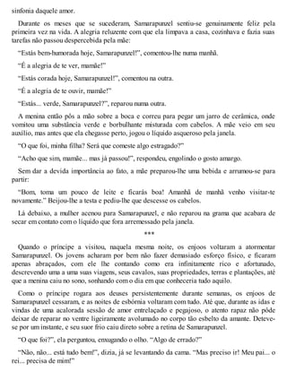 sinfonia daquele amor. 
Durante os meses que se sucederam, Samarapunzel sentiu-se genuinamente feliz pela 
primeira vez na vida. A alegria reluzente com que ela limpava a casa, cozinhava e fazia suas 
tarefas não passou despercebida pela mãe: 
“Estás bem-humorada hoje, Samarapunzel!”, comentou-lhe numa manhã. 
“É a alegria de te ver, mamãe!” 
“Estás corada hoje, Samarapunzel!”, comentou na outra. 
“É a alegria de te ouvir, mamãe!” 
“Estás... verde, Samarapunzel?”, reparou numa outra. 
A menina então pôs a mão sobre a boca e correu para pegar um jarro de cerâmica, onde 
vomitou uma substância verde e borbulhante misturada com cabelos. A mãe veio em seu 
auxílio, mas antes que ela chegasse perto, jogou o líquido asqueroso pela janela. 
“O que foi, minha filha? Será que comeste algo estragado?” 
“Acho que sim, mamãe... mas já passou!”, respondeu, engolindo o gosto amargo. 
Sem dar a devida importância ao fato, a mãe preparou-lhe uma bebida e arrumou-se para 
partir: 
“Bom, toma um pouco de leite e ficarás boa! Amanhã de manhã venho visitar-te 
novamente.” Beijou-lhe a testa e pediu-lhe que descesse os cabelos. 
Lá debaixo, a mulher acenou para Samarapunzel, e não reparou na grama que acabara de 
secar em contato com o líquido que fora arremessado pela janela. 
*** 
Quando o príncipe a visitou, naquela mesma noite, os enjoos voltaram a atormentar 
Samarapunzel. Os jovens acharam por bem não fazer demasiado esforço físico, e ficaram 
apenas abraçados, com ele lhe contando como era infinitamente rico e afortunado, 
descrevendo uma a uma suas viagens, seus cavalos, suas propriedades, terras e plantações, até 
que a menina caiu no sono, sonhando com o dia em que conheceria tudo aquilo. 
Como o príncipe rogara aos deuses persistentemente durante semanas, os enjoos de 
Samarapunzel cessaram, e as noites de esbórnia voltaram com tudo. Até que, durante as idas e 
vindas de uma acalorada sessão de amor entrelaçado e pegajoso, o atento rapaz não pôde 
deixar de reparar no ventre ligeiramente avolumado no corpo tão esbelto da amante. Deteve-se 
por um instante, e seu suor frio caiu direto sobre a retina de Samarapunzel. 
“O que foi?”, ela perguntou, enxugando o olho. “Algo de errado?” 
“Não, não... está tudo bem!”, dizia, já se levantando da cama. “Mas preciso ir! Meu pai... o 
rei... precisa de mim!” 
 