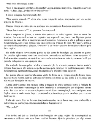 “Mas o sol nem nasceu ainda!” 
“Pois é, mas preciso acordar cedo amanhã!”, disse, pulando num pé só, enquanto calçava as 
botas. “Adeus, digo... podes descer teus cabelos?” 
E assim a ingênua Samarapunzel o fez. 
“Nos vemos amanhã...?”, disse ela, numa entonação dúbia, respondida por um sorriso 
amarelo do príncipe. 
O rapaz chegou ao chão e pôs-se a galopar seu garanhão em direção ao amanhecer. 
“O que houve com ele?”, perguntou-se Samarapunzel. 
Para a surpresa da jovem, o amante não apareceu na noite seguinte. Nem na outra. Na 
terceira, Samarapunzel sequer se importou em esperá-lo na janela. As lágrimas pretas 
escorriam de seus olhos e mancharam seu travesseiro. Agarrou-se a ele e golpeou a cama 
histericamente, sem se dar conta de que seus cabelos se erguiam do chão. “Por quê?”, gritou, e 
os cabelos chicoteavam as paredes. “Por quê?” e os vasos e quadros foram estraçalhados pela 
fúria capilar. 
Ela ainda ofegava raivosamente quando se deu conta da destruição que causara no quarto. 
Os cabelos agitavam-se com sua respiração, movendo-se sutilmente como serpentes. O 
fenômeno não a assustou, ao contrário, pareceu-lhe estranhamente natural, como um bebê que 
percebe pela primeira vez a própria mão. 
Um tentáculo formado pelos cabelos veio na direção de seu rosto, como se tivesse vontade 
própria. Enrolado a ele, estava o espelho deixado pelo príncipe, no qual Samarapunzel olhou 
novamente sua beleza refletida, antes de arremessar o artefato contra a parede. 
Foi quando ela ouviu um barulho grave vindo de dentro de si, como o mugido de uma besta. 
Tocou o baixo ventre, sentiu a estranha movimentação dentro de seu corpo e a realidade era 
aos poucos despejada em seu ser. 
A mãe adotiva jamais lhe ensinara sobre a tragédia do amor, tampouco sobre o milagre da 
vida. Mas a natureza se encarregou de tudo, inundando-a com sensações que ela jamais sentira 
antes. Sua boca salivava, seu coração pulsava mais forte, sua respiração estava ofegante, seus 
órgãos internos mudavam de lugar... pressionados pelos oito pequenos membros que cresciam 
dentro de si. 
E ela não soube dizer se fora sua imaginação ou não, mas o fato é que, entre um barulho e 
outro vindo de sua barriga, sílabas arrastadas se fizeram ouvir: 
“Ma... mãe?” 
*** 
Não tardou até que as drásticas transformações no corpo esguio de Samarapunzel se 
mostrassem evidentes sob seus finos vestidos brancos. Quando percebeu que algo estava 
 