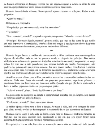 de branco aproximou-se devagar, receosa por um segundo ataque, e deteve-se atrás de uma 
cadeira, que poderia usar como escudo ou arma caso fosse necessário. 
Durante intermináveis minutos, Samarapunzel apenas chorava e soluçava. Então a mãe 
perguntou: 
“Quem é o rapaz?” 
Relutante, ela respondeu: 
“É o príncipe que mora no castelo além das montanhas.” 
“Tu o amas?” 
“Sim... eu o amo, mamãe!”, respondeu a garota, aos prantos. “Mas ele... ele me deixou!” 
“Príncipes! São todos iguais, mesmo!”, pensou a mãe, que logo se deu conta de que aquilo 
em nada importava. Compadecida, tomou a filha nos braços e apazigou seu choro. Lágrimas 
também escorreram de seu rosto, mas por um motivo bem diferente. 
*** 
Durante longas horas, a mulher de branco ouviu a filha confessar com constrangedora 
riqueza de detalhes tudo o que se passara desde a chegada do príncipe. Das noites 
violentamente calorosas às promessas insípidas, culminando no sumiço vergonhoso, o longo 
relato fez com que a mãe percebesse que, mesmo isolada do mundo, Samarapunzel não 
poderia ser privada de sua própria natureza. Era uma jovem mulher, com desejos e anseios 
que cresceriam cada vez mais, até se tornarem incontroláveis... exatamente como a herança 
maldita que ela trazia desde que sua verdadeira mãe comera o rapunzel amaldiçoado. 
A mulher apenas olhava para a filha, que voltou a esconder o rosto debaixo dos cabelos, em 
silêncio. Cada uma ficou circundando os próprios pensamentos, repetindo palavras e 
ensaiando frases que levavam a um beco sem saída. Quando viu que não havia mais nada a 
fazer, a mulher pegou seu cesto e se preparou para partir: 
“Voltarei amanhã”, disse. “Então decidiremos o que fazer.” 
Ela pôs a mão no parapeito da janela e Samarapunzel estendeu-lhe os cabelos, sem deixar 
de notar nas cicatrizes em seus braços. 
“Perdoa-me... mamãe!”, disse, quase num miado. 
A mulher apenas olhou para a filha e desceu. Ao tocar o solo, não teve coragem de olhar 
para cima, e sentiu o olhar de Samarapunzel a acompanhá-la até que adentrasse na floresta. 
Quando estava longe o suficiente da torre, olhou para os braços e finalmente libertou as 
lágrimas que há anos queriam sair, aguardando o dia em que seu maior temor seria 
confirmado: Samarapunzel era mesmo a reencarnação do mal. 
Pela primeira vez na vida, lamentou ter o coração mole e não ter dado cabo dela quando 
 
