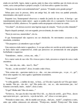 ainda era um bebê. Agora, matar a garota, junto às duas crias malditas que ela trazia em seu 
ventre, seria como perfurar o próprio coração. E ela bem sabia o quanto isso doía. 
“Não posso me deter com sentimentalismo!”, pensou. “O mundo corre grande perigo!” 
Voltou para casa às pressas, abriu um antigo baú, de onde tirou seu punhal prateado, 
determinada a não repetir seu erro. 
Enquanto isso, Samarapunzel observava o mundo da janela de sua torre. A barriga - que 
repentinamente parecia muito maior - agora se punha entre ela e o parapeito. Com receio de 
incomodar os bebês, afastou-se. Foi quando sentiu um pequeno solavanco no ventre. 
“Um chute?”, ela deixou escorrer uma lágrima negra de emoção. “Vocês já estão chutando?” 
Depois daquele pontapé, veio um segundo, provavelmente, do outro irmão. 
“Parai já com isso, monstrinhos”, ela riu. 
O que Samarapunzel não esperava era ser obedecida. Os movimentos cessaram e ela, 
encantada, comentou: 
“Tão pequenos e já entendem o que eu digo?” 
Uma surpresa ainda maior a aguardava. A voz que achava ter ouvido na noite anterior, agora 
se fazia muito mais compreensível, ainda que parecesse ser pronunciada de uma garganta 
borbulhante e asquerosa: 
“Entendemos... muitas... coisas, ma... mãe...” 
Foi o maior susto de sua vida. Ela virou-se para o lado, procurou a origem do som, e nada 
encontrou. 
“So... mos nós, ma... mãe... teus fi... lhos!” 
“Eu não... eu não acredito!”, disse, levando a mão à boca. 
“Sim, somos nós... queremos muito te co... nhe... cer, mas corremos gra... ve pe... ri... go!”, 
disse uma segunda voz, mais aguda e igualmente assustadora. 
“Como assim?” 
“A velha guardiã... a mulher de man... to bran... co! Ela não é quem diz ser! Ela quer matar-te, 
mamãe. Não po... des dei... xar! Não podes dei... xar, se... não morreremos jun... tos! 
Estamos com medo, muito... medo!”, dizia a outra. 
“O quê? Minha mãe? Mas ela nunca...” 
“Tu bem sa... bes que ela não é tua mãe! Ela é fal... sa, cheia de sortilé... gios! Pren... deu-te 
aqui nesta torre por... que tem in... veja da tua bele... za!”, disse a voz mais grave. 
“Pretende te matar ama... nhã de manhã com um pu... nhal pra... teado!”, completou a outra, 
antes que ambas entoassem em uníssono: “Proteje-nos, mamãe! Proteje-nos! Não temos 
 