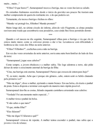 muito... muito...” 
“Filhos? O que houve?”, Samarapunzel tocava a barriga, mas as vozes haviam se calado. 
Os estranhos fenômenos ocorridos desde o início da gravidez aos poucos lhe traziam uma 
melhor compreensão de quem ela realmente era e do que poderia ser. 
Ternamente, ela tocou a barriga e fechou os olhos: 
“Mamãe vai protegê-los, filhinhos! Mamãe promete!” 
Muito longe dali, no sétimo círculo do inferno, além do vale Flegetonte, as almas penadas 
ouviram uma risada que assombraria seus pesadelos, caso ainda lhes fosse permitido dormir. 
*** 
Quando o sol nasceu no dia seguinte, Samarapunzel olhou para a barriga e viu que ela já 
estava muito maior, como se estivesse prestes a dar à luz. Levantou-se com dificuldade e 
lembrou-se das vozes dos filhos na noite anterior. 
“Filhos? Filhinhos?”, cochichou com a mão na barriga. 
Em vez das vozes arrastadas da noite anterior, ouviu uma outra bem familiar do lado de fora 
da torre: 
“Samarapunzel, jogue seus cabelos!” 
Como sempre, a jovem obedeceu e a mulher subiu. Tão logo adentrou a torre, não pôde 
deixar de notar o crescimento anormal da barriga da filha: 
“Céus, tua barriga está enorme, Samarapunzel! Parece que cresceu de ontem para hoje!” 
“É, eu notei, mamãe. Acho que é porque são gêmeos...sabe, ontem senti os bebês chutando 
pela primeira vez!” 
“Não me digas”, disse a mulher, ajeitando o manto branco. Em sua bolsa, ela trazia o punhal 
de prata. Estava disposta a terminar com aquilo da maneira mais rápida possível. 
Samarapunzel deu-lhe as costas, falando enquanto caminhava arrastando seus cabelos: 
“Verdade! Foi um momento muito especial...” 
A mulher tirou o punhal da bolsa. 
“E não sabes o que mais!” 
“O que, minha filha?” 
“Eles falaram!” 
“Não me digas! E falaram o quê?” 
Samarapunzel virou-se de repente. A mulher tentou esconder o punhal, mas sabia que a 
jovem o vira de relance. 
 