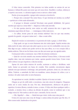 O lobo estava comovido. Pela primeira vez tinha sentido as carícias de um ser
humano e tinham-lhe posto um nome que até soava bem. Aturdido e confuso, afastou-se
a repetir o seu nome, e a alcateia seguiu-o sem se atrever a dizer nada.
Porém, já na sua guarida, o grupo todo começou a invetivá-lo:
— Porque não a atacaste? Era carne fresca. O que interessa ser menina ou ovelha?
— queixou-se o lobo mais esfomeado.
— E porque te deixaste acariciar? Revelaste uma grande debilidade. Até parece
mentira que sejas tu o nosso líder! — disparou o lobo mais atrevido.
— Se não querias atacá-la, nem entrar no redil, teríamos ido nós e agora não
estaríamos aqui cheios de fome... — resmungou o lobo mais novo.
— Se calhar, tiveste pena de uma menina indefesa! Vais ver que essa menina,
quando for grande, vai querer matar-nos! — disse o mais velho.
Depois de escutar os comentários e os protestos de todo o grupo, o chefe falou:
— Hoje pude ver que os seres humanos não são todos iguais. Aquela menina não
tinha medo de mim, talvez por não saber quem eu era e me ter confundido com um cão.
Mas digo-vos que, embora sem poder servir-se dos seus olhos, eu vi no coração dela a
minha nobreza. Não só me fez festas como me deu um nome que me agrada muito.
Começaram todos a murmurar, mas o líder da alcateia continuou:
— Qual de vós teria matado essa menina indefesa? Somos lobos, e devemos sentir
orgulho nisso, mas não matamos por matar, apenas quando temos fome. Como vosso
chefe ordeno-vos que respeitem a vida da menina.
Apesar de nem todos estarem de acordo, acataram a ordem e decidiram, mais
tarde, baixar ao povoado em busca de comida. Pelo caminho encontraram alguns
animais com que saciaram o estômago, não precisando, portanto, desta vez, de entrar na
aldeia. Todavia, a ansiedade do líder era manifesta: estava desejoso de voltar a ver a
menina e de saber mais sobre os seres humanos.
Ao aproximar-se a noite, decidiu ir sozinho. Queria vê-la uma vez mais.
Chegou ao pé do redil onde a encontrara, mas não estava lá ninguém. Chegaram
então até si vozes vindas da casa. Por isso, silenciosamente, abeirou-se da janela e
espreitou: lá estava Branca, sentada à mesa, a comer. O lobo não fizera qualquer ruído e,
contudo, a menina virou a cabeça na direção da janela, como se soubesse que o seu
amigo estava lá. Não tardou a sair de casa e, tateando, foi ter com ele.
— Olá, Algodão! — disse. — Ainda bem que vieste, tenho uma coisa para ti.
E tirou de uma saca uma coxa de frango e outras sobras do jantar que lhe deu. O
lobo comeu tudo, lambendo-se de prazer.
 