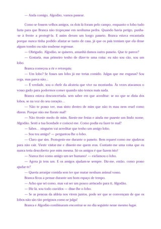 — Anda comigo, Algodão, vamos passear.
Como se fossem velhos amigos, os dois lá foram pelo campo, enquanto o lobo tudo
fazia para que Branca não tropeçasse em nenhuma pedra. Quando havia perigo, punha-
-se à frente a protegê-la. E assim deram um longo passeio. Branca estava encantada
porque nunca tinha podido afastar-se tanto de casa, já que os pais temiam que ela desse
algum tombo ou não soubesse regressar.
— Obrigado, Algodão, se quiseres, amanhã damos outro passeio. Que te parece?
— Gostaria, mas primeiro tenho de dizer-te uma coisa: eu não sou cão, sou um
lobo.
Branca começou a rir e retorquiu:
— Um lobo? Se fosses um lobo já me terias comido. Julgas que me enganas? Sou
cega, mas parva não...
— É verdade, sou o chefe da alcateia que vive na montanha. Às vezes atacamos o
vosso gado para podermos comer quando não temos mais nada.
Branca estava desconcertada, sem saber em que acreditar: se no que se dizia dos
lobos, se na voz do seu coração…
— Não te posso ver, mas sinto dentro de mim que não és mau nem cruel como
dizem. Porque não me fizeste mal?
— Não tiveste medo de mim, fizeste-me festas e ainda me puseste um lindo nome,
Algodão. Senti a tua bondade e comovi-me. Como podia eu fazer-te mal?
— Sabes… ninguém vai acreditar que tenho um amigo lobo.
— Sou teu amigo? — perguntou-lhe o lobo.
— Claro que sim. Protegeste-me durante o passeio. Bem reparei como me ajudavas
para não cair. Vieste visitar-me e disseste-me quem eras. Contaste-me uma coisa que eu
nunca teria descoberto por mim mesma. Só os amigos é que fazem isto!
— Nunca tive como amigo um ser humano! — exclamou o lobo.
— Agora já tens um. E os amigos ajudam-se sempre. Diz-me, então, como posso
ajudar-te?
— Queria arranjar comida sem ter que matar nenhum animal vosso.
Branca ficou a pensar durante um bom espaço de tempo.
— Acho que sei como, mas vai ser um pouco arriscado para ti, Algodão.
— Diz lá, sou todo ouvidos — disse-lhe o lobo.
— Se as pessoas da aldeia nos virem juntos, pode ser que se convençam de que os
lobos não são tão perigosos como se julga!
Branca e Algodão combinaram encontrar-se no dia seguinte nesse mesmo lugar.
 