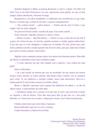 Quando chegaram à aldeia, as pessoas desataram a correr e a gritar: Um lobo! Um
lobo! Vem aí um lobo! Fecharam-se em casa, espreitando pelas janelas, até que os dois
amigos, muito calmamente, entraram no largo.
Boquiabertos e de olhos arregalados, os habitantes nem acreditavam no que viam:
Branca, a menina cega, ao lado de um lobo, a passear tranquilamente!
— Não tenham medo! — gritou Branca. — Podem sair de casa! O lobo é meu
amigo e não faz mal a ninguém.
Aos poucos lá foram saindo, armados de paus. Com muita cautela….
Nesse momento, Algodão assustou-se e pôs-se a uivar.
— Deixem os paus — disse-lhes Branca. — Podem ver que a mim não me faz mal. E
ouçam: ele contou-me que, no inverno, quando escasseia a comida, passam muita fome.
É por isso que se veem obrigados a roubar-nos os animais. Por isso, pensei que entre
todos podíamos dar-lhes comida quando não tiverem nada, para que assim não tenham
que matar os nossos animais. Concordam?
Algodão estava assustado porque nunca vira tantos seres humanos juntos. Mas sabia
que Branca o defenderia como uma verdadeira amiga.
— E como sabemos nós que irão cumprir com a palavra e não roubar-nos mais
gado?
Então o lobo disse:
— Eu é que mando na alcateia que vive na montanha. Sei que muitos nos temem
porque temos atacado os vossos animais. Mas Branca falou verdade: nós só matamos
para comer. Se nos ajudarem a arranjar comida, nunca mais atacaremos. Dou-vos a
minha palavra! E outros lobos acatarão as minhas ordens.
Branca e Algodão esperaram pela resposta dos habitantes da aldeia e, ao fim de
algum tempo, o representante de todos disse:
— Decidimos confiar em ti, porque vê-se que não és cruel e que tens bom coração
ao respeitar a vida de Branca. Teria sido uma presa fácil, já que não vê e não pode
defender--se. Vamos fazer um acordo e, daqui para a frente, viver todos em harmonia.
E desde então houve paz entre lobos e humanos.
Branca tinha sido capaz de ver com o coração.
E assim descobrira a nobreza de um lobo.
Begoña Ibarrola
Cuentos para sentir 2: Educar los sentimientos
Ediciones SM, 2003, Madrid
(Tradução e adaptação)
 