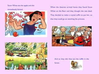When the dwarves arrived home they found Snow
White on the floor and they thought she was dead.
They decided to make a crystal coffin to put her, so
that they could go on watching the princess.
And so they did; they put the coffin in the
forest .
Snow White ate the apple and she
immediately fainted.
 