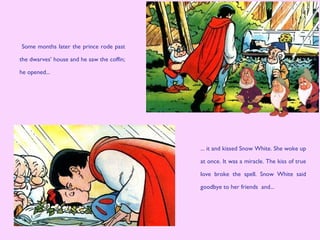 Some months later the prince rode past
the dwarves’ house and he saw the coffin;
he opened...
... it and kissed Snow White. She woke up
at once. It was a miracle. The kiss of true
love broke the spell. Snow White said
goodbye to her friends and...
 