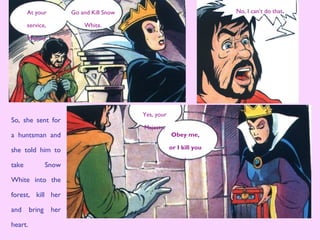 So, she sent for
a huntsman and
she told him to
take Snow
White into the
forest, kill her
and bring her
heart.
No, I can’t do that.
Obey me,
or I kill you
!
Yes, your
Majesty.
At your
service,
Majesty.
Go and Kill Snow
White.
 