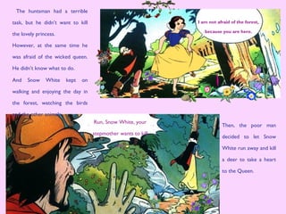 I am not afraid of the forest,
because you are here.
The huntsman had a terrible
task, but he didn’t want to kill
the lovely princess.
However, at the same time he
was afraid of the wicked queen.
He didn’t know what to do.
Then, the poor man
decided to let Snow
White run away and kill
a deer to take a heart
to the Queen.
And Snow White kept on
walking and enjoying the day in
the forest, watching the birds
and the other animals.
Run, Snow White, your
stepmother wants to kill
you.
 