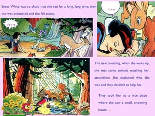 The next morning, when she woke up,
she met some animals watching her,
astonished. She explained who she
was and they decided to help her.
I ‘ m so
tired...
Snow White was so afraid that she ran for a long, long time; then
she was exhausted and she fell asleep.
They took her to a nice place
where she saw a small, charming
house …
 
