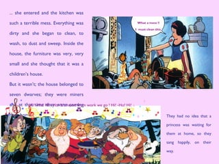 They had no idea that a
princess was waiting for
them at home, so they
sang happily, on their
way.
... she entered and the kitchen was
such a terrible mess. Everything was
dirty and she began to clean, to
wash, to dust and sweep. Inside the
house, the furniture was very, very
small and she thought that it was a
children’s house.
But it wasn’t; the house belonged to
seven dwarves; they were miners
and at that time they were coming
back home.
What a mess !!
I must clean this.
Hi! -Ho! Hi! -Ho! It’s home from work we go ! Hi! -Ho! Hi!
 
