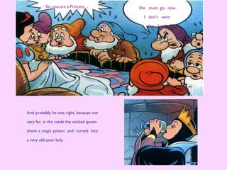 She must go, now.
I don’t want
her here.
And probably he was right, because not
very far, in the castle the wicked queen
drank a magic potion and turned into
a very old poor lady.
So, you are a Princess ...
 